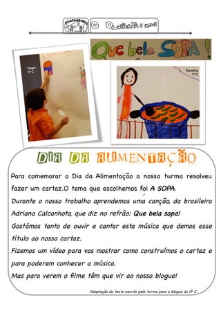 Tiago,
                                                                                 Carolina
     1º C
                                                                                    1º C




              DIA DA ALIMENTACAO
Para comemorar o Dia da Alimentação a nossa turma resolveu
fazer um cartaz.O tema que escolhemos foi A SOPA.!
Durante o nosso trabalho aprendemos uma canção, da brasileira
Adriana Calcanhoto, que diz no refrão: Que bela sopa! !
Gostámos tanto de ouvir e cantar esta música que demos esse
título ao nosso cartaz.!
Fizemos um vídeo para vos mostrar como construímos o cartaz e
para poderem conhecer a música. !
Mas para verem o ﬁlme têm que vir ao nosso blogue!!

                           Adaptação do texto escrito pela turma para o blogue do 1º C!
 