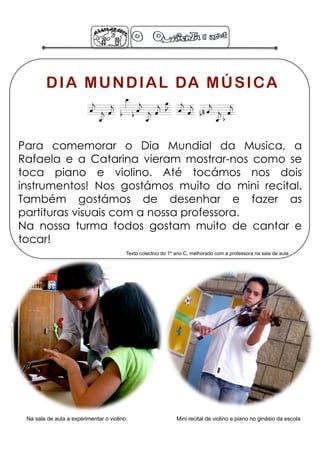 D I A M U N D I A L DA M Ú S I C A
                         DIA MUNDIAL DA MÚSICA
Para comemorar o Dia Mundial da Musica, a
Rafaela e a Catarina vieram mostrar-nos como se
toca piano e violino. Até tocámos nos dois
instrumentos! Nos gostámos muito do mini recital.
Também gostámos de desenhar e fazer as
partituras visuais com a nossa professora.
Na nossa turma todos gostam muito de cantar e
tocar!
                                            Texto colectivo do 1º ano C, melhorado com a professora na sala de aula




 Na sala de aula a experimentar o violino                         Mini recital de violino e piano no ginásio da escola
 