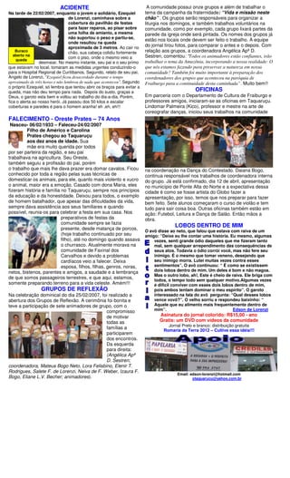 ACIDENTE                                       A comunidade possui onze grupos e além de trabalhar o
Na tarde de 22/02/2007, enquanto o jovem e solidário, Ezequiel           tema da campanha da fraternidade: “Vida e missão neste
                                 de Lorenzi, caminhava sobre a           chão” . Os grupos serão responsáveis para organizar a
                                 cobertura do pavilhão de festas         liturgia nos domingos, e também trabalhos voluntários na
                                 para fazer reparos, ao pisar sobre      comunidade, como por exemplo, cada grupo lixará partes da
                                 uma folha de amianto, a mesma           parede da igreja onde será pintada. Os nomes dos grupos já
                                 não suportou o peso e partiu-se,
                                                                         estão nos locais onde devem ser feito o trabalho. A equipe
                                 onde resultou na queda
                                 aproximada de 3 metros. Ao cair no
                                                                         do jornal tirou fotos, para comparar o antes e o depois. Com
    Buraco                       chão, sua cabeça colidiu fortemente     relação aos grupos, a coordenadora Angélica Apª D.
   aberto na                                                             Sestren, comentou: “Todos os animadores estão confiantes, irão
                                 com o piso, onde o mesmo veio a
    queda
                 desmaiar. No mesmo instante, seu pai e o seu primo      trabalhar o tema da Amazônia, incorporando a nossa realidade: O
que estavam no local, tomaram as medidas urgentes conduzindo-o           que nós estamos fazendo para preservar a natureza em nossa
para o Hospital Regional de Curitibanos. Segundo, relato de seu pai,     comunidade? Também foi muito importante à preparação dos
Angelo de Lorenzi, “Ezequiel ficou desacordado durante o tempo           coordenadores dos grupos que aconteceu na paróquia de
aproximado de três horas e não lembrou de nada que aconteceu”. Segundo   Fraiburgo para a continuidade desta caminhada”. Muito bem!!
o próprio Ezequiel, só lembra que tentou abrir os braços para evitar a
queda, mas não deu tempo para nada. Depois do susto, graças a                                     OFICINAS
Deus, o garoto esta bem e voltou ao trabalho do dia-a-dia. Porém,        Em parceria com o Departamento de Cultura de Fraiburgo e
fica o alerta ao nosso herói. Já passou dos 50 kilos e escalar           professores amigos, iniciaram-se as oficinas em Taquaruçu.
coberturas e paredes é para o homem aranha! eh ,eh, eh!!!                Lindomar Palmeira (Kico), professor e mestre na arte de
                                                                         coreografar danças, iniciou seus trabalhos na comunidade
FALECIMENTO - Oreste Prates – 74 Anos
 Nasceu- 06/02/1933 – Faleceu-24/02/2007
         Filho de Américo e Carolina
         Prates chegou ao Taquaruçu
         aos dez anos de idade. Sua
         mãe era muito querida por todos
por ser parteira da região, e seu pai
trabalhava na agricultura. Seu Oreste,
também seguiu a profissão do pai, porém
o trabalho que mais lhe dava prazer era domar cavalos. Ficou             na coordenação na Dança do Contestado. Daiana Bogo,
conhecido por toda a região pelas suas técnicas de                       continua responsável nos trabalhos de coordenadora interna
domesticar os animais, para ele, quanto mais violento e xucro            do grupo. Já está confirmado, dia 12 de abril, apresentação
o animal, maior era a emoção. Casado com dona Maria, eles                no município de Ponte Alta do Norte e a expectativa dessa
fizeram história e família no Taquaruçu, sempre nos princípios           cidade é como se fosse artista do Globo fazer a
da educação e da honestidade. Deixou para todos, o exemplo               apresentação, por isso, temos que nos preparar para fazer
de homem batalhador, que apesar das dificuldades da vida,                bem feito. Sete alunos começaram o curso de violão e tem
sempre dava assistência aos seus familiares e quando                     tudo para sair coisa boa. Outras oficinas também estão em
possível, reunia-os para celebrar a festa em sua casa. Nos               ação: Futebol, Leitura e Dança de Salão. Então mãos a
                           preparativos de festas da                     obra.
                           comunidade sempre se fazia
                           presente, desde matança de porcos,
                                                                                       LOBOS DENTRO DE MIM
                                                                         O avô disse ao neto, que falou que estava com raiva de um
                           (hoje trabalho continuado por seu             amigo: “Deixe eu lhe contar uma história. Eu mesmo, algumas
                           filho), até no domingo quando assava              vezes, senti grande ódio daqueles que me fizeram tanto
                           o churrasco. Atualmente morava na                 mal, sem qualquer arrependimento das consequências de
                           comunidade de Faxinal dos                         seus atos. Todavia o ódio corrói você, mas não fere seu
                           Carvalhos e devido a problemas                    inimigo. É o mesmo que tomar veneno, desejando que
                           cardíacos veio a falecer. Deixa                   seu inimigo morra. Lutei muitas vezes contra esses
                           esposa, filhos, filhas, genros, noras,            sentimentos”. O avô continuou: “ É como se existissem
netos, bistenos, parentes e amigos, a saudade e a lembrança                  dois lobos dentro de mim. Um deles é bom e não magoa.
                                                                             Mas o outro lobo, ah!, Este é cheio de raiva. Ele briga com
de que somos passageiros terrestres, e que aqui, estamos,
                                                                             todos, o tempo todo sem qualquer motivo.Algumas vezes
somente preparando terreno para a vida celeste. Amém!!!                      é dificil conviver com esses dois lobos dentro de mim,
                 GRUPOS DE REFLEXÃO                                          pois ambos tentam dominar o meu espírito”. O garoto
Na celebração dominical do dia 25/02/2007, foi realizado a                   interessado na fala do avô pergunta: “Qual desses lobos
abertura dos Grupos de Reflexão. A cerimônia foi bonita e                    vence vovô?”. O velho sorriu e respondeu baixinho: “
teve a participação de sete animadores de grupo, com o                       Aquele que eu alimento mais frequentemente dentro de
                                              compromisso                    mim”.                                  Edson de Lorenzi
                                              de motivar                        Asinatura do jornal colorido: R$15,00 - ano
                                              todas as                          Gratis: um DVD com vídeos da comunidade
                                                                                    Jornal Preto e branco: distribuição gratuita
                                              famílias a
                                                                                  Romaria da Terra 2012 – Cultive essa idéia!!!
                                              participarem
                                              dos encontros.
                                              Da esquerda
                                              para direita:
                                              (Angélica Apª
                                              D. Sestren;
coordenadora, Mateus Bogo Neto, Lora Felisbino, Elenir T.
Rodrigues, Salete F. de Lorenzi, Neiva de F. Weber, Izaura F.
                                                                                         Email: edson-lorenzi@hotmail.com
Bogo, Eliane L.V. Becher; animadores).                                                           otaquarucu@yahoo.com.br
 