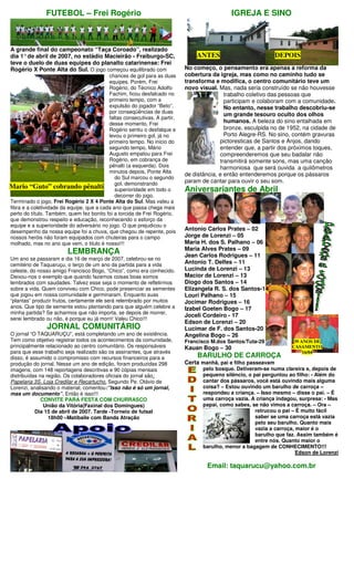 FUTEBOL – Frei Rogério                                                        IGREJA E SINO



A grande final do campeonato “Taça Coroado”, realizado
dia 1° de abril de 2007, no estádio Macieirão - Fraiburgo-SC,                   ANTES                            DEPOIS
teve o duelo de duas equipes do planalto catarinense: Frei
Rogério X Ponte Alta do Sul. O jogo começou equilibrado com                 No começo, o pensamento era apenas a reforma da
                                           chances de gol para as duas      cobertura da igreja, mas como no caminho tudo se
                                           equipes. Porém, Frei             transforma e modifica, o centro comunitário teve um
                                           Rogério, do Técnico Adolfo       novo visual. Mas, nada seria construído se não houvesse
                                           Fachim, ficou desfalcado no                      trabalho coletivo das pessoas que
                                           primeiro tempo, com a                            participam e colaboram com a comunidade.
                                           expulsão do jogador “Beto”,                      No entanto, nesse trabalho descobriu-se
                                           por conseqüências de duas
                                                                                            um grande tesouro oculto dos olhos
                                           faltas consecutivas. A partir,
                                           desse momento, Frei                              humanos. A beleza do sino entalhada em
                                           Rogério sentiu o desfalque e                     bronze, esculpida no de 1952, na cidade de
                                           levou o primeiro gol, já no                      Porto Alegre-RS. No sino, contém gravuras
                                           primeiro tempo. No inicio do                   pictoresticas de Santos e Anjos, dando
                                           segundo tempo, Mário                           entender que, a partir dos próximos toques,
                                           Augusto empatou para Frei                      compreenderemos que seu badalar não
                                           Rogério, em cobrança de                        transmitirá somente sons, mas uma canção
                                           pênalti (a esquerda). Dois                     harmoniosa que será ouvida a quilômetros
                                           minutos depois, Ponte Alta
                                                                            de distância, e então entenderemos porque os pássaros
                                              do Sul marcou o segundo
                                              gol, demonstrando             param de cantar para ouvir o seu som.
Mario “Guto” cobrando pênalti                 superioridade em todo o       Aniversariantes de Abril
                                              decorrer do jogo.
Terminado o jogo, Frei Rogério 2 X 4 Ponte Alta do Sul. Mas valeu a
fibra e a coletividade da equipe, que a cada ano que passa chega mais
perto do título. Também, quem fez bonito foi a torcida de Frei Rogério,
que demonstrou respeito e educação, reconhecendo o esforço da
equipe e a superioridade do adversário no jogo. O que prejudicou o
desempenho da nossa equipe foi a chuva, que chegou de repente, pois         Antonio Carlos Prates – 02
nossos heróis não foram equipados com chuteiras para o campo                Jorge de Lorenzi – 05
molhado, mas no ano que vem, o titulo é nosso!!!                            Maria H. dos S. Palhano – 06
                                                                            Maria Alves Prates – 09
                         LEMBRANÇA                                          Jean Carlos Rodrigues – 11
Um ano se passaram e dia 16 de março de 2007, celebrou-se no
cemitério de Taquaruçu, o terço de um ano da partida para a vida            Antonio T. Delfes – 11
celeste, do nosso amigo Francisco Bogo, “Chico”, como era conhecido.        Lucinda de Lorenzi – 13
Deixou-nos o exemplo que quando fazemos coisas boas somos                   Macior de Lorenzi – 13
lembrados com saudades. Talvez esse seja o momento de refletirmos           Diogo dos Santos – 14
sobre a vida. Quem conviveu com Chico, pode presenciar as sementes          Elizangela R. S. dos Santos-14
que jogou em nossa comunidade e germinaram. Enquanto suas                   Louri Palhano – 15
“plantas” produzir frutos, certamente ele será relembrado por muitos        Jocimar Rodrigues – 16
anos. Que tipo de semente estou plantando para que alguém celebre a         Izabel Goeten Bogo – 17
minha partida? Se acharmos que não importa, se depois de morrer,
                                                                            Joceli Cordeiro - 17
serei lembrado ou não, é porque eu já morri! Valeu Chico!!!
                                                                            Edson de Lorenzi – 20
                JORNAL COMUNITÁRIO                                          Lucimar de F. dos Santos-20
O jornal “O TAQUARUÇU”, está completando um ano de existência.              Angelina Bogo – 26
Tem como objetivo registrar todos os acontecimentos da comunidade,          Francisco M.dos Santos/Tuta-29             39 ANOS DE
principalmente relacionado ao centro comunitário. Os responsáveis           Kauan Bogo – 30                           CASAMENTO
para que esse trabalho seja realizado são os assinantes, que através                                                       16/04
disso, é assumido o compromisso com recursos financeiros para a                 BARULHO DE CARROÇA
produção do jornal. Nesse um ano de edição, foram produzidas 298            Certa manhã, pai e filho passeavam
imagens, com 148 reportagens descritivas e 90 cópias mensais                       pelo bosque. Detiveram-se numa clareira e, depois de
distribuídas na região. Os colaboradores oficiais do jornal são:                   pequeno silêncio, o pai perguntou ao filho: - Além do
Papelaria 3S, Loja Credilar e Recartucho. Segundo Pe. Otávio de                    cantar dos pássaros, você está ouvindo mais alguma
Lorenzi, analisando o material, comentou:”Isso não é só um jornal,                 coisa? – Estou ouvindo um barulho de carroça –
mas um documento”. Então é isso!!!                                                 respondeu a criança. – Isso mesmo – disse o pai. – É
              CONVITE PARA FESTA COM CHURRASCO                                     uma carroça vazia. A criança indagou, surpresa: - Mas
               União da Vitória(Faxinal dos Domingues)                             papai, como sabes, se não vimos a carroça. – Ora –
           Dia 15 de abril de 2007. Tarde -Torneio de futsal                                            retrucou o pai – É muito fácil
                 18h00 –Matibaile com Banda Atração                                                     saber se uma carroça está vazia
                                                                                                        pelo seu barulho. Quanto mais
                                                                                                        vazia a carroça, maior é o
                                                                                                        barulho que faz. Assim também é
                                                                                                        entre nós. Quanto maior o
                                                                                   barulho, menor a bagagem de CONHECIMENTO!!!
                                                                                                                         Edson de Lorenzi

                                                                                    Email: taquarucu@yahoo.com.br
 