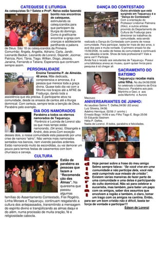 CATEQUESE E LITURGIA                                        DANÇA DO CONTESTADO
As catequistas Sr.ª Salete e Profª. Neiva estão fazendo                                     Outra atividade que está
                                     bonito nos encontros                                   surgindo em Taquaruçu é a
                                     de catequese,                                          “Dança do Contestado”.
                                     estimulando os                                         Com a orientação do
                                                                                            Professor Lindomar Palmeira
                                     catequizandos para
                                                                                            (Kiko), e outros artistas
                                     que participem da                                      provindo do Departamento de
                                     liturgia do domingo.                                   Cultura de Fraiburgo para
                                     Como é gratificante                                    direcionar os trabalhos da
                                     encontrar a igreja com                                 comunidade, esta sendo
                                     crianças e adolescente   realizado a Dança do Contestado com jovens de nossa
                                     partilhando a palavra    comunidade. Para participar, basta ter mais de dez anos, o
de Deus. São 18 os catequizandos da Primeira                  aval dos pais e muita vontade. O primeiro ensaio foi dia
Comunhão: Ângela, Angelita, Adriano, Carla, Jandir,           15/06/2006, no salão de festas da comunidade e continuará
Leonardo Becker, Leonardo de Lorenzi, Dejandir, Jocimar,      nos sábados à tarde. Show de bola profissional!!! Vale a
                                                              pena ver!!! Participe.
Patrícia, Roni, Tânia, Tiago, Willian, Diogo, Jéssica,
                                                              Ainda fica o recado aos estudantes de Taquaruçu. Possui
Janaina, Fernando e Tatiana. Esperamos que continuem          uma biblioteca anexa ao museu, quem quiser livros para
sempre assim.                                                 pesquisa é só chegar ali.
                 PERSONALIDADE                                                           SACRAMENTO DO
                        Enoina Teresinha P. de Almeida.
                        48 anos. Mãe dedicada,
                                                                                    BATISMO
                        compreensiva e amorosa, é a                                 Taquaruçu recebe mais
                        pessoa que merece toda a graça                              uma filha. No dia 04/06/2006
                        divina. Quase todo dia vai com a                            foi celebrado o batismo de Érica
                                                                                    Mazzuco. Parabéns aos pais:
                        filhinha nos braços até a APAE de
                                                                                    Martinho e Geci, e aos
                        Fraiburgo, dando toda a                                     avós:Martinho e Aurora
assistência que ela precisa. É participante ativa na      Mazzuco
comunidade, desde os ensaios de cantos até a liturgia
dominical. Com certeza, sempre terás a benção de Deus.
                                                          ANIVERSARIANTES DE JUNHO:
                                                          Ao saudoso Selmo T. Delfes,04/06/ (63 anos)
Parabéns pelo exemplo.                                    Luiz Silveira, 04/06.
                      DIA DOS NAMORADOS                       Adelmo Henrique, 02/06 (1 aninho )
                      Parabéns a todos os eternos             Ernesto Bogo 14/06 e seu Filho Tiago E. Bogo 25/06
                      namorados de Taquaruçu.                 Eli Eduardo Sestrem
                       Florêncio e Lucinda de Lorenzi são     Hélia P. Delfes.
                      os que mais tempo estão                 Nadia de Lorenzi. A todos, parabéns e felicidades.
                      namorando, (54 anos). Elisangela e
                      André, dois anos.Com exceção
desses dois, a nossa comunidade esta passando por uma
crise de namoro “sério”. Não vemos mais namorados
sentados nos bancos, nem vivendo paixões ardentes.
Estão namorando muito às escondidas, ou vai demorar um
pouco para termos festas de casamentos com bom
churrasco e cerveja.
                      CULTURA
                                         Estão de
                                         parabéns as                Hoje pensei sobre a frase do meu amigo
                                         pessoas que                Selmo sempre falava: “Se você vive em uma
                                         fazem a                    comunidade e não participa dela, você não
                                         “Recomenda                 está cumprindo sua missão de cristão”.
                                                                    Existem várias maneiras de fazer parte de
                                         ção das
                                                                    uma comunidade e uma delas é participando
                                         Almas”. Na                 do culto dominical. Não só para celebrar a
                                         quaresma que               eucaristia, mas também, para bater um papo
                                         passou                     com os amigos, saber dos assuntos que
                                         algumas                    envolvem a região e também, é claro, tomar
famílias do Assentamento Contestado, Frei Rogério,                  um trago com os amigos na cantina. Então,
Linha Moraes e Taquaruçu, continuam resgatando a              para ser um bom cristão não é difícil, basta ter
cultura dos antepassados, transmitindo a mensagem             força de vontade e participar!!!
do espírito divino e tranqüilizando as almas daqui e                                       Edson de Lorenzi
do além, numa procissão de muita oração, fé e
religiosidade cabocla.
 