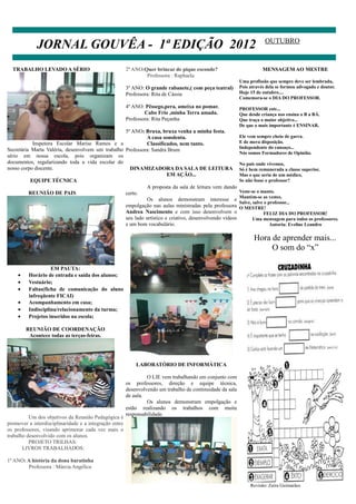 JORNAL GOUVÊA - 1ª EDIÇÃO 2012                                                                             OUTUBRO


  TRABALHO LEVADO A SÉRIO                               2ª ANO:Quer brincar de pique esconde?                          MENSAGEM AO MESTRE
                                                                Professora : Raphaela
                                                                                                            Uma profissão que sempre deve ser lembrada,
                                                        3º ANO: O grande rabanete,( com peça teatral)       Pois através dela se formou advogado e doutor.
                                                        Professora: Rita de Cássia                          Hoje 15 de outubro....
                                                                                                            Comemora-se o DIA DO PROFESSOR.
                                                        4º ANO: Pêssego,pera, ameixa no pomar.              PROFESSOR este...
                                                                Cabo Frio ,minha Terra amada.               Que desde criança nos ensina o B a BÁ.
                                                        Professora: Rita Peçanha                            Que traça o maior objetivo...
                                                                                                            De que o mais importante é ENSINAR.
                                                  5º ANO: Bruxa, bruxa venha a minha festa.
                                                           A casa sonolenta.                                Ele vem sempre cheio de garra.
            Inspetora Escolar Marise Ramos e a             Classificados, nem tanto.                        E de mera disposição.
                                                                                                            Independente do cansaço...
Secretária Marta Valéria, desenvolvem um trabalho Professora: Sandra Brum
                                                                                                            Nós somos Formadores de Opinião.
sério em nossa escola, pois organizam os
documentos, regularizando toda a vida escolar do                                                            No país onde vivemos,
nosso corpo discente.                               DINAMIZADORA DA SALA DE LEITURA                         Só é bem remunerada a classe superior,
                                                                      EM AÇÃO...                            Mas o que seria de um médico,
           EQUIPE TÉCNICA                                                                                   Se não fosse o professor?
                                                           A proposta da sala de leitura vem dando
          REUNIÃO DE PAIS                         certo.                                                    Veste-se o manto.
                                                                                                            Mantém-se as vestes.
                                                           Os alunos demonstram interesse e
                                                                                                            Salve, salve o professor...
                                                  empolgação nas aulas ministradas pela professora          O MESTRE!
                                                  Andrea Nascimento e com isso desenvolvem o                             FELIZ DIA DO PROFESSOR!
                                                  seu lado artístico e criativo, desenvolvendo vídeos              Uma mensagem para todos os professores.
                                                  e um bom vocabulário.                                                     Autoria: Eveline Leandro


                                                                                                                   Hora de aprender mais...
                                                                                                                        O som do “x”

                   EM PAUTA:
    •    Horário de entrada e saída dos alunos;
    •    Vestuário;
    •    Faltas(ficha de comunicação do aluno
         infreqüente FICAI)
    •    Acompanhamento em casa;
    •    Indisciplina/relacionamento da turma;
    •    Projetos inseridos na escola;

        REUNIÃO DE COORDENAÇÃO
         Acontece todas as terças-feiras.




                                                            LABORATÓRIO DE INFORMÁTICA

                                                                 O LIE vem trabalhando em conjunto com
                                                        os professores, direção e equipe técnica,
                                                        desenvolvendo um trabalho de continuidade da sala
                                                        de aula.
                                                                 Os alunos demonstram empolgação e
                                                        estão realizando os trabalhos com muita
                                                        responsabilidade.
          Um dos objetivos da Reunião Pedagógica é
promover a interdisciplinaridade e a integração entre
os professores, visando aprimorar cada vez mais o
trabalho desenvolvido com os alunos.
          PROJETO TRILHAS:
       LIVROS TRABALHADOS:

1ª ANO: A história da dona baratinha
        Professora : Márcia Angélica


                                                                                                                 Revisão: Zaíra Guimarães
 