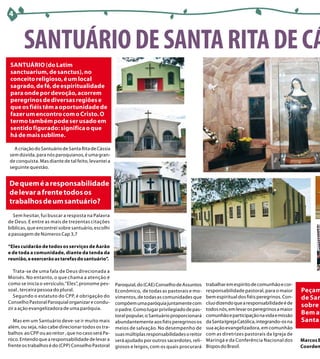 4



       SANTUÁRIO DE SANTA RITA DE CÁ
 SANTUÁRIO (do Latim
 sanctuarium, de sanctus), no
 conceito religioso, é um local
 sagrado, de fé, de espiritualidade
 para onde por devoção, acorrem
 peregrinos de diversas regiões e
 que os fiéis têm a oportunidade de
 fazer um encontro com o Cristo. O
 termo também pode ser usado em
 sentido figurado: significa o que
 há de mais sublime.

  A criação do Santuário de Santa Rita de Cássia
sem dúvida, para nós paroquianos, é uma gran-
de conquista. Mas diante de tal feito, levantei a
seguinte questão.


De quem é a responsabilidade
de levar a frente todos os
trabalhos de um santuário?
  Sem hesitar, fui buscar a resposta na Palavra
de Deus. E entre as mais de trezentas citações
bíblicas, que encontrei sobre santuário, escolhi
a passagem de Números Cap 3,7

“Eles cuidarão de todos os serviços de Aarão
e de toda a comunidade, diante da tenda da
reunião, e exercerão as tarefas do santuário”.

   Trata-se de uma fala de Deus direcionada a
Moisés. No entanto, o que chama a atenção é
como se inicia o versículo, “Eles”, pronome pes-    Paroquial, do (CAE) Conselho de Assuntos    trabalhar em espírito de comunhão e cor-
soal , terceira pessoa do plural.                   Econômico, de todas as pastorais e mo-      responsabilidade pastoral, para o maior      Peçam
   Segundo o estatuto do CPP, é obrigação do        vimentos, de todas as comunidades que       bem espiritual dos fiéis peregrinos. Con-    de San
Conselho Pastoral Paroquial organizar e condu-      compõem uma paróquia juntamente com         cluo dizendo que a responsabilidade é de
zir a ação evangelizadora de uma paróquia.
                                                                                                                                             sobre t
                                                    o padre. Como lugar privilegiado de pas-    todos nós, em levar os peregrinos a maior
                                                    toral popular, o Santuário proporcionará    comunhão e participação na vida e missão     Bem av
   Mas em um Santuário deve-se ir muito mais        abundantemente aos fiéis peregrinos os      da Santa Igreja Católica, integrando-os na   Santa
além, ou seja, não cabe direcionar todos os tra-    meios de salvação. No desempenho de         sua ação evangelizadora, em comunhão
balhos ao CPP ou ao reitor , que no caso será Pa-   suas múltiplas responsabilidades o reitor   com as diretrizes pastorais da Igreja de
róco. Entendo que a responsabilidade de levar a     será ajudado por outros sacerdotes, reli-   Maringá e da Conferência Nacional dos        Marcos B
frente os trabalhos é do (CPP) Conselho Pastoral    giosos e leigos, com os quais procurará     Bispos do Brasil.                            Coorden
 