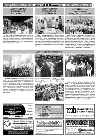 XII Tarde com Maria - Domingo, dia 13 de Se-
tembro as 14h30 todas as paróquias da diocese de
Bragança Paulista se reuniram na Igreja Nossa Se-
nhora do Rosário para iniciarmos as celebrações em
Louvor a Nossa Senhora Mãe Rainha e Vencedora
de Schoenstatt. Após o terço seguimos em procissão
até a Catedral onde aconteceu a coração de Nossa
Senhora: “Nossa Familia conquista o brilho da Coroa”
seguida da celebração da Santa Missa presidida por
Pe. Marcelo.
Missa Primeira Eucaristia – Santa Missa de
Primeira Eucaristia de 4 crianças na Comunidade
Fernão Dias. Foi com grande alegria que celebra-
mos no dia 05 de setembro às 16h este grande
momento de ação de graças. Peçamos a Deus que
este primeiro passo que estão dando seja, um de
muitos que irão dar ao encontro do Cristo Eucarís-
tico
Missa Primeira Eucaristia - Aconteceu no do-
mingo, dia 20 de setembro na Comunidade Biriça
do Campinho, durante a missa às 10h30 a Primeira
Eucaristia de 22 jovens presidida por Pe. Jeferson
Mengali. Parabéns a todos pela Primeira Eucaristia!
Rezamos para que, ajudados por seus pais, vocês
cresçam na vida de fé e dêem sempre o exemplo de
verdadeiros cristãos, freqüentando a Santa Missa,
servindo a Deus e aos irmãos! Perseverem!!!!
Festa Portal do São Marcelo - A Comunidade de
São Marcelo realizou uma linda festa no final de se-
mana de 05 e 06 de setembro. Destacamos a partici-
pação das demais capelas e da matriz neste evento
de confraternização. A festa foi um grande sucesso.
Parabéns a toda comunidade.
Festa em Louvor a Nossa Senhora do Bom
Parto - E no final de semana de 18-19 e 20 de se-
tembro tivemos a Festa em Louvor a Nossa Senhora
do Bom Parto onde aconteceu o 6º Festival de Mú-
sica Sertaneja. Tivemos a apresentação dos parti-
cipantes do festival durante a sexta feira e sábado
e no domingo a final com 12 finalistas. Em primei-
ro lugar a dupla Paraná e Piazinho que encerrou a
festa com uma apresentação extra. Muito obrigado
a todos os participantes, patrocinadores, equipe de
festa e aqueles que doaram alguns minutos do final
de semana para prestigiarem essa linda festa.
3
ACONTECEU NA PARÓQUIA
ACONTECEU NA
COMUNIDADE
FERNÃO DIAS
ACONTECEU NA
COMUNIDADE
BIRIÇÁ DO CAMPINHO
ACONTECEU NA
COMUNIDADE
SÃO MARCELO
Legendas:RitadeCássiaAlmeida–PASCOM
MADEIREIRA
BRAGANTINA
Av. José Gomes da Rocha Leal, 134 - Taboão - Bragança Paulista
Tel.: (11) 4033-4048 - Fax: (11) 4033-2328
Paul Wax LimpPaul Wax Limp
AGORA MERCADÃO DA LIMPEZA
SUPER ECONOMIA, E NO SEU CARRINHO VÃO
PRODUTOS DE LIMPEZA A PREÇOS BARATOS
PORQUE SOMOS DIFERENCIADOS
Amplo Estacionamento Entrega em Domicílio
Rua Alfredo Ortenzi, 133 - Jardim São José
(Próximo cabeceira da pista do aeroclube)
4032-3815 / 4033-2638 / 9916-5020
EM NOVO ENDEREÇO
Dr. Carlos Eduardo Falleiros
Dr. Felipe M. C. V. Falleiros
CRO 22762
CRO 76451
Implante
Prótese
Ortodontia
Clínica Geral
Cirurgia
R. Octaviano Machado, 26
Santa Luzia 4034-0522
ODONTOLOGIA ESPECIALIZADAODONTOLOGIA ESPECIALIZADA
Especialista em Implantodontia
 