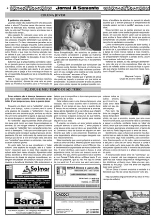 Estar solteiro não é doença, tampouco voca-
ção; não é estar sozinho nem é sinônimo de so-
lidão. É um tempo só seu, dure o quanto durar
Enquanto uns lidam com a “solteiritite”, como se
fosse uma doença, outros a tomam para si como
uma espécie de vocação, o “solteirismo”, mas eu
acredito em uma terceira opção; embora eu não te-
nha um nome para defini-la agora, é algo que resulta
da soma de espera + caminhada + preparação.
Na “solteiritite”, alguns parentes olham preocupa-
dos para você, como se o caso fosse contagioso ou
terminal. Só um milagre mesmo! A pessoa solteira
que julga ter “solteritite” tem comportamentos bei-
rando o desespero. Tudo que ouve dizer que é cura
ou simpatia para conseguir qualquer pessoa, ela ex-
perimenta. Ela tem muito medo de morrer com essa
doença que diz ter, e vive em função dela; até acha
uns “remédios” que aliviam os sintomas, mas estes
acabam voltando piores!
Do outro lado, há os que consideram o “estar
solteiro” uma espécie de vocação, isso é o “soltei-
rismo”. Assumem para si esse título aqueles que
acham estar bem nessa situação. Aparentam estar
certos, decididos a trilhar essa vocação. Uma pena!
Nutrem-se de doses de alegrias instantâneas, en-
xergam dificuldades em construir e buscar uma ver-
dadeira e duradoura felicidade. Não entenderam a
beleza que é compartilhar o dom mais precioso que
Deus lhes dá: a vida.
Estar solteiro não é uma doença tampouco uma
vocação, não é estar sozinho nem é sinônimo de
solidão. É um tempo só seu, dure o quanto durar.
É tempo de se conhecer, conquistar-se e amar-se,
talvez até de descobrir em si os motivos que o fazem
estar solteiro. Que bom! É tempo de fazer uma via-
gem no tempo e reparar as lacunas da sua história.
É tempo de melhorar e estar pronto para receber
alguém na sua vida.
É urgente, no entanto, um amor próprio antes de
qualquer abertura a outro amor. O amor próprio é
uma lacuna única que só deve ser preenchida por
si. Corremos o risco de buscar em alguém um sen-
timento que cabe a nós preencher. Insistimos em
uma dependência afetiva que suga e desgasta nos-
sos relacionamentos.
Mais importante que o amor próprio é a reciproci-
dade do amor de Deus. Mesmo que em toda nossa
vida não consigamos retribuir o amor d’Ele por nós,
é fundamental essa prioridade em nossa ordem afe-
tiva. O amor de Deus, para quem o busca, é uma
experiência única, tal como um tesouro nunca en-
contrado. Por isso, afirmo que solteiro não é sozinho
e, com Teresa D’Ávila afirma, só Deus basta. É um
amor tão presente, que eu não me vejo no direito
de me sentir só. É um amor que vem para guiar e
ordenar todos os
outros amores,
sentimentos…
Cada amor deve
estar em seu de-
vido espaço.
Pois bem. Na
linha de chegada
desse tempo bem
vivido, eis que a encontro, aquela que ama esse
Amor Incondicional, que encontra n’Ele os caminhos
a seguir e enfrenta, confiante, todos os ‘nãos’ da
vida e, ainda que com dores e angústias próprias do
ser humano, permanece ancorada com o barco da
sua vida no Porto Seguro que é o amor de Jesus.
Gentilmente, peço a chance de amarrar meu bar-
quinho bem ao lado do dela. Não só no mesmo por-
to, mas numa vaga mais coladinha, para conversar-
mos, ficarmos perto um do outro, para convivermos
e até para o caso de um barco afrouxar a corda e
o outro estar perto para puxar de volta. Não pode-
mos perder o porto de vista. A inversão de prioridade
afrouxa a corda do barco e o afasta da segurança
do porto.
A reciprocidade desse amor de “vizinhança” co-
meça a crescer, até que estejamos prontos para
abrir mão dos nossos barquinhos e navegarmos jun-
tos, dividirmos um barco novo. Mais uma vez, gen-
tilmente eu lhe peço: “Quer me amar em segundo
lugar para sempre?”.
“Só em Deus o homem encontra a verdade e a
felicidade que não se cansa de procurar” (CIC 27).
http://pt.aleteia.org/2015/09/04/eu-deus-e-meu-
-tempo-de-solteiro/
44
COMPRA - VENDA - INCORPORAÇÃO DE IMÓVEIS
ALAMEDA POLÔNIA, 34
BRAGANÇA PAULISTA - SP
CEP 12916-160
TEL.: (11) 4034-0543
FAX: (11) 4032-0044
CEL.: (11) 9989-1887
CACOCI
CONSULTORIA E EMPREENDIMENTOS DE IMÓVEIS LTDA.
CRECI 6.414-J www.cacociimoveis.com.br
Rua Arthur Siqueira, 29 - Bragança Paulista - SP
mecanicabarca@hotmail.com
Tel/Fax: 4033-3684
blocos e lajes. ltda.
BIRIÇÁ Blocos e Lajes Ltda.
IRMÃOS BARLETTA - CREA - 0372392
ESCRITÓRIO: (11) 4035-1878
9989-3388
FÁBRICA: (11) 4031-8295
Depósito: AV. DOS IMIGRANTES 4289 - JD. SÃO LOURENÇO - BRAGANÇA PAULISTA - SP
Matriz: SÍTIO SÃO CLEMENTE - BAIRRO BIRIÇÁ DO VALADO - BRAGANÇA PAULISTA - SP
LAJES CONVENCIONAL E TRELIÇADA
A polêmica do aborto
Quantas vezes não acabamos em uma discussão
sobre o aborto? Quantas vezes não vemos casos,
tanto na televisão e/ou novelas quanto do nosso
lado, na vida real? Comigo mesmo aconteceu isso e
não faz muito tempo...
Mês passado foi colocado esse tema em uma
aula da faculdade, para analisarmos as emoções
das pessoas enquanto defendiam sua opinião so-
bre o assunto. Foi bem interessante perceber as re-
ações dos meus colegas enquanto outros estavam
falando: muitos indignados, revoltados e até mesmo
angustiados, mas sempre respeitando a opinião do
outro. Porém, o que mais me chamou atenção nes-
se debate é que, pela primeira vez, eu não vi nin-
guém colocar a religião na discussão. E isso me fez
lembrar o Papa Francisco.
Sabemos que a Igreja Católica considera o abor-
to um pecado grave e que implica na excomunhão
automática, exceto se a pessoa for forçada a fazê-
-lo. Conceder o perdão pelo aborto é um assunto
delicado para a Igreja, e fica a encargo do bispo ou
de um sacerdote delegado por ele a competência da
absolvição.
Mas, o nosso querido Papa Francisco resolveu
“dar uma ajudinha”. Através de uma carta ao presi-
dente do Pontifício Conselho para a Promoção da
Nova Evangelização, ele autorizou os padres do
mundo inteiro concederem o perdão às mulheres
que abortaram e se arrependem, durante o ano do
Jubileu (de 8 de dezembro de 2015 a 1 de setembro
de 2016).
“Conheço bem as condições que conduziram (as
mulheres) a esta decisão. Sei que é um drama exis-
tencial e moral. Encontrei muitas mulheres que leva-
vam em seu coração uma cicatriz por esta escolha
sofrida e dolorosa”, escreveu o Papa.
Francisco ainda ressalta que “o perdão de Deus
não pode ser negado a qualquer um que tenha se
arrependido”. “Eu decidi conceder a todos os padres
para o Ano Jubilar, apesar de qualquer questão con-
trária, a faculdade de absolver do pecado do aborto
aqueles que o tenham praticado e arrependidos de
coração pedem por isto o perdão”, escreveu o pon-
tífice.
Disse também que os padres precisam se pre-
parar, pois esta é uma tarefa de grande responsabi-
lidade, em que eles devem saber usar as palavras
para acolher e fazer refletir de forma que ajude na
compreensão do pecado cometido, e indicando o
caminho da verdadeira conversão.
Como é interessante (e posso até dizer bonita) a
atitude do Papa. Ele tem uma bondade e simplicida-
de dentro de si, que reflete no seu modo de conduzir
a Igreja de modo menos radical e mais moderno.
Afinal, as mulheres que cometeram esse pecado e
se arrependeram merecem o perdão divino, assim
como qualquer outro ser humano.
Voltando ao debate, eu não participei abertamen-
te, pois não era um dos expositores. Mas, ele me
serviu de reflexão sobre o mundo de hoje e a posi-
ção que a Igreja Católica tem assumido nesse meio,
com o Papa Francisco.
Maynara Furquim
Grupo de Jovens IGNIS
COLUNA JOVEM
EU, DEUS E MEU TEMPO DE SOLTEIRO
 