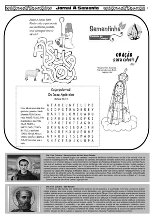 7
Dia 25 de Outubro - Santo Antônio de Sant’Anna Galvão.
Conhecido como “o homem da paz e da caridade”, Antônio de Sant’Anna Galvão nasceu no dia 10 de maio de 1739, na
cidade de Guaratinguetá (SP). Toda a sua pessoa era caridade, delicadeza e bondade: testemunhou a doçura de Deus entre
os homens. Era o homem da paz, e como encontramos no Registro dos Religiosos Brasileiros: “O seu nome é em São Paulo,
mais que em qualquer outro lugar, ouvido com grande confiança e não uma só vez, de lugares remotos, muitas pessoas o
vinham procurar nas suas necessidades”. Às 10 horas do dia 23 de dezembro de 1822, no Mosteiro da Luz de São Paulo,
havendo recebido todos os sacramentos, adormeceu santamente no Senhor, contando com seus quase 84 anos de idade Foi
sepultado na Capela-Mor da Igreja do Mosteiro da Luz, e sua sepultura ainda hoje continua sendo visitada pelos fiéis. O dia
25 de outubro, dia oficial do santo, foi estabelecido, na Liturgia, pelo saudoso Papa João Paulo II, na ocasião da beatificação
de Frei Galvão em 1998 em Roma. Com a canonização do primeiro santo que nasceu, viveu e morreu no Brasil, a 11 de maio
de 2007, o Papa Bento XVI manteve a data de 25 de outubro.
Santo Antônio de Sant’Anna Galvão, rogai por nós!
Dia 30 de Outubro - São Marcelo
O martírio de são Marcelo está estreitamente ligado ao de são Cassiano, e sua Paixão é um belo exemplo de autenti-
cidade, graças a sua prosa enxuta, essencial e sem digressões, sem os enriquecimentos usuais na história dos primitivos
cristãos. Marcelo era um centurião do exército romano da guarnição de Tânger. Como tal foi enviado a participar dos festejos
do aniversário do imperador Diocleciano. Era sabido que em tal circunstância os participantes deviam honrar uma estátua
do imperador com um gesto (lançar incenso no braseiro posto a seus pés) que os cristãos consideravam idolátrico. Marcelo
recusou-se a fazê-lo e, para mostrar-se coerente, retirou as insígnias de centurião, jogou-as aos pés da estátua e se declarou
cristão. Por muito menos isso seria passível da pena capital. Foi chamado o escrivão para que redigisse uma ata oficial sobre
a rebeldia do centurião. O funcionário — em latim, exceptor — recusou-se a redigir as atas processuais. Imitando o centu-
rião Marcelo, jogou fora a pena, protestou pela injustiça perpetrada contra os inocentes, condenados à morte por adorarem
o único e verdadeiro Deus, e declarou-se também ele cristão. Foram ambos aprisionados e poucos dias depois sofreram o
martírio: Marcelo em 30 de outubro, e Cassiano em 3 de dezembro. O poeta Prudêncio dedica-lhes um hino.
 