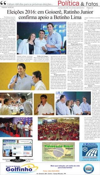 “ & FatosPolíticaFaltam 168 dias para as próximas eleições...
Campo Mourão, 22 e 23 de abril de 2016 Página 03PARANÁ NOTÍCIAS
Eleições 2016: em Goioerê, Ratinho Junior
confirma apoio a Betinho LimaNa última terça-fei-
ra, 19, a convite do amigo e
pré-candidato a prefeito de
Goioerê, Betinho Lima, o
Secretário de Desenvolvi-
mento Urbano do Paraná,
Ratinho Junior, esteve no
município, onde participou
de reuniões com a popula-
ção e falou a empresários e
lideranças da região sobre
o projeto político do parti-
do e também sobre a situa-
ção do Estado.
Pouco antes de che-
gar ao Cube de Campo, Ra-
tinho Junior, participou na
Sociedade Rural no Parque
de Exposições, de uma reu-
nião com diversas pessoas
dos mais variados segmen-
tos empresariais, profissio-
nais liberais e gente ligada
ao agronegócio.
“Esse encontro foi
uma excelente oportunida-
de para receber críticas, su-
gestões e acima de tudo, dis-
cutir ações inovadoras, mo-
bilidade urbana, economia
sustentável e acessibilidade
para todos os municípios
paranaenses”, disse ele.
Clube de Campo –
Mais tarde, Ratinho seguiu
para o Clube de Campo,
onde centenas de pessoas o
aguardavam. Na oportuni-
dade, o secretário de estado
falou de sua trajetória poli-
tica, dos amigos que tem em
Goioerê, especialmente,
Betinho Lima, que traba-
lhou com ele por mais de
três anos, sendo Chefe de
Gabinete da SEDU, princi-
pal pasta do Governo do
Estado, da qual Ratinho é
secretário.
Projeto para 2018 -
O deputado licenciado mais
votado do Paraná falou da
expectativa das eleições que
acontecerão em 2018, onde
ele pretende disputar o go-
verno do Paraná. “Estou
certo que estarei preparado
para contribuir com meu
estado, esse estado que sem-
pre nos ajudou, a mim e a
minha família, principal-
mente meu pai, foi aqui no
Paraná que se destacou
como apresentador e em-
presário”, disse Ratinho.
“Poderia muito bem não me
envolver com política, e se-
guir a vida normalmente,
mas como cidadão, não pos-
so permitir que pessoas sem
caráter nos governem e dite
regras que tenhamos que
seguir”, ressaltou.
Projeto para 2016 –
Antes, Ratinho júnior, lem-
brou a amizade com Beti-
nho Lima, e disse que em
todas as campanhas que
participou, Betinho foi sem-
pre um grande companhei-
ro e que irá retribuir toda
fidelidade e dedicação do
amigo, agora, nas próximas
eleições de outubro. “Nos-
so grupo político conta com
14 deputados estaduais, e
com as coligações, este nú-
mero deverá aumentar con-
sideravelmente”, salientou
Ratinho.
“Betinho não é apenas
um amigo de política, nos-
sas famílias são próximas,
por isso que eu tenho a cer-
teza que o Betinho jamais
irá me decepcionar, conhe-
ço-o bem e sei o quanto ele
ama Goioerê”, salientou.
“Betinho sendo pre-
feito, tenho certeza que
Goioerê terá uma pessoa
dinâmica e batalhadora que
não medirá esforços para
buscar recursos para o mu-
nicípio”, lembrou o secretá-
rio.
Betinho agradeceu
Ratinho Junior pelo o apoio
e também apresentou vári-
os pré-candidatos a verea-
dores e também novos fili-
ados que assinaram a ficha
de filiação ao PSD.
“Hoje é um dia impor-
tante para nós, pois estamos
juntos de amigos, pessoas
que querem o bem do nos-
so município, que assim
como eu, tem um sonho, que
é fazer de Goioerê, uma ci-
dade cada vez melhor”, dis-
se Betinho.
O pré-candidato res-
saltou a importância da
parceria com Ratinho e dis-
se que as portas do gover-
no do estado, com certeza,
estarão abertas para Goio-
erê. “Sendo um secretário
ele já nos tem ajudado mui-
to, sendo um dia governa-
dor, Goioerê, começará um
novo ciclo de desenvolvi-
mento”, explicou.
Surpresa – Ratinho
que naquele dia fazia ani-
versário recebeu os cumpri-
mentos de várias pessoas.
“A gente que está a serviço
do estado do Paraná, mui-
tas vezes estamos distantes
de nossa casa e da nossa fa-
mília, e essa data importan-
te, resolvi passar em Goio-
erê, pois também fui criado
em uma cidade do interior
e sei que é um lugar de pes-
soas acolhedoras e simples”,
disse emocionado.
Aliados – O evento
que aconteceu na terça-fei-
ra mostrou sem dúvida ne-
nhuma, as
pessoas que
estão apoian-
do Betinho e
que aprovei-
taram a oca-
sião para rei-
terar todo
apoio ao pro-
jeto que este
grupo tem
para Goioerê.
O presidente
da Aprosoja,
o agricultor
Zezé Sismei-
ro, salientou a
importância
de o município escolher um
prefeito que tenha dinamis-
mo e vontade e que não
meça esforços para fazer
com que a cidade continue
seguindo um ritmo de de-
senvolvimento. “Em tempo
de crise e de escassez de re-
cursos, Betinho Lima, hoje
é a pessoa que além de dar
continuidade ao que con-
quistamos até agora, com
certeza, não medirá esfor-
ços para ajudar nosso mu-
nicípio”, finalizou.
Acompanhe o site do Jornal Paraná Notícias.
Acesse: www.claudinhocruz.com.br
 