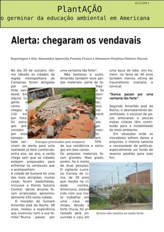 PlantAÇÃO
                                                                                          8/12/2011




o germinar da educação ambiental em Americana



   Alerta: chegaram os vendavais
   Reportagem e foto: Alessandra Aparecida Furatini Franco e Dinameire Perpétua Pinheiro Pascoal



   No dia 29 de outubro, últi-    uma ventania tão forte”.         uma boca de lobo. Um ho-
   mo sábado as cidades da           Não bastasse o susto,         mem, na faixa de 40 anos
   região metropolitana de        Amarildo também teve per-        também morreu vítima de
   Campinas foram atingidas       das materiais: parte do te-      traumatismo               craniano e
   por     um                                            lhad      cervical.
   forte ven-                                            o foi
   daval. Em                                             dani-     “ Nu n c a p a s s e i p o r u m a
   alguns lu-                                            fica-     v e n t a n i a t ã o fo r t e ” .
   gares     o                                           da,
   vento                                                 oca-      Segundo Amarildo José da
   chegou a                                              sio-      Rocha, o desmatamento de-
   110     km                                            nand      senfreado, o excesso de po-
   por hora.                                             o         ços artesianos e poucas
   Os estra-                                             ala-      matas ciliares têm contri-
   gos    pro-                                           ga-       buído para a instabilidade
   vocados                                               men-      do meio ambiente.
   por essa                                              to            Em situações onde os
   tempes-                                               em        moradores sofrem danos e
   tade ser-      Estragos provocados pelo temporal.    70%        prejuízos, o mesmo salienta
   viram de alerta para uma       de sua residência e estra-       a necessidade de políticas,
   realidade já bem conhecida:    gos em dois carros.              especialmente um fundo de
   entra ano, sai ano, o verão    Os prejuízos materiais fo-       reserva perdido para este
   chega sem que as cidades       ram grandes. Mais grave,         fim.
   estejam preparadas para        porém, foi à morte
   enfrentar os vendavais que     de duas pessoas.
   o acompanham.                  O vigilante Lucia-
   A cidade de Sumaré foi uma     no Correia de Li-
   das mais atingidas, muitas     ma, de 29 anos
   casas foram destelhadas,       que residia na ci-
   inclusive o Pronto Socorro     dade         vizinha,
   Central. Várias árvores fo-    Americana, estava
   ram arrancadas, aproxima-      indo com sua mo-
   damente 220 nesta cidade.      to trabalhar em
      O morador de Sumaré         uma       casa    de
   Amarildo José da Rocha, 48     shows, devido a
   anos, relatou a experiência    forte chuva, foi ar-
   que vivenciou com a sua fa-    rastado pela en-        Árvore não resistiu ao vento forte.
   mília:“Nunca   passei    por   xurrada e caiu em
 