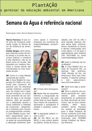 PlantAÇÃO
                                                                                    8/12/2011




o germinar da educação ambiental em Americana



   Semana da Água é referência nacional
   Reportagem e foto: Marcia Regina Francisco



   Marcia Francisco: O que vo-      como apoiar e incentivar       sábado, das 11h às 19h e
   cê acha do Consórcio estar       empresas em iniciativas de     será cobrado ingresso. De-
   sendo citado na Minuta de        responsabilidades socioam-     pois dessa data, continua-
   Lei da Prefeitura de Ameri-      bientais.                      remos recebendo os alunos
   cana?                                                           e demais interessados sem
   Andréa Borges: Acho ótimo,                                      custo algum, e é só fazer o
   pois estamos juntos há tan-                                     agendamento pelo telefone
   to tempo e na parte dos re-                                     (19) 3475-9405 ou email
   cursos hidrícos o consórcio                                     casamodelo@agua.org.br.
   é até referência, não só no
   Brasil como no mundo. São                                       MF: Qual o endereço da Ca-
   baseados em modelos fran-                                       sa Modelo?
   ceses e nossas bacias são                                       AB: A Casa Modelo fica na
   consideradas as mais avan-                                      sede do Consórcio PCJ, na
   çadas do país.                                                  Avenida     São   Jerônimo,
                                                                   3100, Morada do Sol, em
   MF: Como é a Casa Modelo                                        Americana. Para mais infor-
   construída por vocês?                                           mações, é possível acessar
   AB: A Casa Modelo foi inau-                                     o     site:   www.consorci-
   gurada em 2009 e foi cons-                                      opcj.com.br/ecodecor.
   truída pelo Consórcio em                Andréa Borges
   parceria com 24 empresas                                        MF: Você teria algo a acres-
   usando materiais sustentá-       MF: A Casa será reinaugura-    centar?
   veis. Foi criada com o obje-     da?                            AB: Para o próximo ano es-
   tivo de introduzir na cultura    AB: Neste mês de novembro      tamos pensando em alter-
   atual conceitos de uso raci-     teremos a inauguração da       nativas    para    envolver
   onal da água e da energia        mostra EcoDecor que está       diretamente os professores
   elétrica, além de sensibili-     sendo feita na Casa Modelo.    da Rede Municipal de Ame-
   zar a população quanto a         Essa mostra de arquitetura,    ricana, não só seus coorde-
   novos materiais e métodos        decoração e paisagismo é       nadores.      Além    disso,
   de construção , despertan-       voltada a produtos susten-     também temos interesse
   do o interesse para moradi-      táveis.                        em ampliar as atividades
   as ecologicamente corretas.                                     para a Rede Estadual de
   A Casa Modelo busca, tam-        MF: A população poderá vi-     Ensino, conforme já foi feito
   bém, disponibilizar para a       sitar a casa?                  em um projeto do Consórcio
   comunidade um espaço pa-         AB: Do dia 08/11 ao dia        financiado pelo FEHIDRO
   ra ações de conscientização      08/12 a casa estará aberta     (Fundo Estadual de Recur-
   e educação ambiental, bem        ao público, sendo de terça a   sos Hídricos).
 