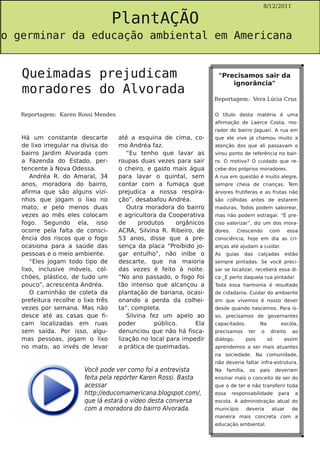 PlantAÇÃO
                                                                                              8/12/2011




o germinar da educação ambiental em Americana


   Queimadas prejudicam                                              "Precisamos sair da

   moradores do Alvorada
                                                                         ignorância"

                                                                    Reportagem: Vera Lúcia Cruz

   Reportagem: Karen Rossi Mendes                                   O título desta matéria é uma
                                                                    afirmação de Laerce Costa, mo-
                                                                    rador do bairro Jaguari. A rua em
   Há um constante descarte         até a esquina de cima, co-      que ele vive já chamou muito a
   de lixo irregular na divisa do   mo Andréa faz.                  atenção dos que ali passavam e
   bairro Jardim Alvorada com          “Eu tenho que lavar as       virou ponto de referência no bair-
   a Fazenda do Estado, per-        roupas duas vezes para sair     ro. O motivo? O cuidado que re-
   tencente à Nova Odessa.          o cheiro, e gasto mais água     cebe dos próprios moradores.
      Andréa R. do Amaral, 34       para lavar o quintal, sem       A rua em questão é muito alegre,
   anos, moradora do bairro,        contar com a fumaça que         sempre cheia de crianças. Tem
   afirma que são alguns vizi-      prejudica a nossa respira-      árvores frutíferas e as frutas não
   nhos que jogam o lixo no         ção”, desabafou Andréa.         são colhidas antes de estarem
   mato, e pelo menos duas             Outra moradora do bairro     maduras. Todos podem saborear,
   vezes ao mês eles colocam        e agricultora da Cooperativa    mas não podem estragar. “É pre-
   fogo. Segundo ela, isso          de      produtos    orgânicos   ciso valorizar”, diz um dos mora-
   ocorre pela falta de consci-     ACRA, Silvina R. Ribeiro, de    dores.     Crescendo          com         essa
   ência dos riscos que o fogo      53 anos, disse que a pre-       consciência, hoje em dia as cri-
   ocasiona para a saúde das        sença da placa “Proibido jo-    anças até ajudam a cuidar.
   pessoas e o meio ambiente.       gar entulho”, não inibe o       As     guias   das       calçadas       estão
      “Eles jogam todo tipo de      descarte, que na maioria        sempre pintadas. Se você preci-
   lixo, inclusive móveis, col-     das vezes é feito à noite.      sar se localizar, receberá essa di-
   chões, plástico, de tudo um      “No ano passado, o fogo foi     ca:_É perto daquela rua pintada!
   pouco”, acrescenta Andréa.       tão intenso que alcançou a      Toda essa harmonia é resultado
      O caminhão de coleta da       plantação de banana, ocasi-     de cidadania. Cuidar do ambiente
   prefeitura recolhe o lixo três   onando a perda da colhei-       em que vivemos é nosso dever
   vezes por semana. Mas não        ta”, completa.                  desde quando nascemos. Para is-
   desce até as casas que fi-          Silvina fez um apelo ao      so, precisamos de governantes
   cam localizadas em ruas          poder        público.     Ela   capacitados.             Na          escola,
   sem saída. Por isso, algu-       denunciou que não há fisca-     precisamos         ter    o     direito    ao
   mas pessoas, jogam o lixo        lização no local para impedir   diálogo,          pois        só      assim
   no mato, ao invés de levar       a prática de queimadas.         aprendemos a ser mais atuantes
                                                                    na sociedade. Na comunidade,
                                                                    não deveria faltar infra-estrutura.
                        Você pode ver como foi a entrevista         Na     família,    os    pais      deveriam
                        feita pela repórter Karen Rossi. Basta      ensinar mais o conceito de ser do
                        acessar                                     que o de ter e não transferir toda
                        http://educomamericana.blogspot.com/,       essa     responsabilidade           para    a
                        que lá estará o vídeo desta conversa        escola. A administração atual do
                        com a moradora do bairro Alvorada.          município         deveria       atuar      de
                                                                    maneira mais concreta com a
                                                                    educação ambiental.
 