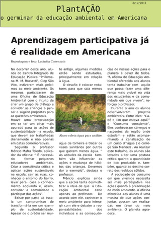 PlantAÇÃO
                                                                                      8/12/2011




o germinar da educação ambiental em Americana



   Aprendizagem participativa já
   é realidade em Americana
   Reportagem e foto: Lucinéia Cimenzato

   No decorrer deste ano, alu-      to antigo, algumas medidas       cias de nossas ações para o
   nos do Centro Integrado de       estão    sendo   estudadas,      planeta é dever de todos.
   Educação Pública “Philome-       principalmente em relação        “A oficina de Educação Am-
   na M. M. Rossetti”, Ciep São     à água.                          biental oferecida aos alunos
   Vito, estiveram mais próxi-         O desafio é colocar redu-     tenta trabalhar com aquilo
   mos ao meio ambiente. Os         tores para que saia menos        que possa fazer uma dife-
   mesmos participaram de                                            rença mais visível na vida
   uma Oficina de Educação                                           dos estudantes e da comu-
   Ambiental com o intuito de                                        nidade em que vivem”, re-
   criar um grupo de diálogo e                                       forçou o professor.
   convidar as crianças a pen-                                          Durante o ano os alunos
   sar e sugerir propostas para                                      desenvolveram        projetos
   as questões ambientais.                                           ambientais. Entre eles: “Ca-
   Houve uma preocupação                                             dê o lixo que estava aqui?”
   em se ter um olhar mais                                           e “Consumo consciente”.
   apurado para as ações de                                          Eles conheceram córregos e
   sustentabilidade na escola,                                       nascentes da região onde
   que devem ser trabalhadas        Aluno coleta água para análise   estudam e estão acompa-
   diariamente e não apenas                                          nhando a canalização de
   em datas comemorativas.          água da torneira e trocar os     um curso d`’água ( o corré-
      Segundo      o   professor    vasos sanitários por outros      go São Manoel) . Ao realizar
   Mêncio Mafra Toledo, aplica-     que gastem menos água. “         este trabalho, os alunos são
   dor da oficina: “ É necessá-     As atitudes da escola tam-       levados a ter uma postura
   rio       formar    pequenos     bém vão influenciar as           critica quanto a quantidade
   educadores        ambientais.    ações e mudança de hábi-         de lixo produzido e, tam-
   Criar a consciência crítica e    tos das crianças. Devemos        bém, quanto ao destino cor-
   aplicar ações sustentáveis       dar o exemplo”, destaca o        reto dos resíduos sólidos.
   na escola, sair às ruas, co-     professor.                          A sociedade de consumo
   nhecer o entorno do bairro,         Mêncio explicou ainda         em que vivemos necessita
   levar para casa o conheci-       que a escola tenta desmisti-     ser mais participativa nas
   mento adquirido e, assim,        ficar a ideia de que a Edu-      ações quanto à preservação
   convidar a comunidade a          cação      Ambiental   cabe      do meio ambiente. A oficina
   participar das ações”.           apenas ao professor.     De      oferecida aos alunos é uma
      Existe por parte da esco-     acordo com ele, conhecer o       mostra de que ações con-
   la um compromisso de             meio ambiente para intera-       juntas possam ser realiza-
   transformá-la em um exem-        gir com ele e debater a res-     das em favor do meio
   plo    de    sustentabilidade.   ponsabilidades          dos      ambiente. O planeta agra-
   Apesar de o prédio ser mui-      indivíduos e as consequên-       dece.
 