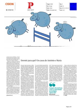 Tiragem: 35048
País: Portugal
Period.: Diária
Âmbito: Informação Geral
Pág: 21
Cores: Cor
Área: 25,70 x 31,00 cm²
Corte: 2 de 3ID: 67849136 20-01-2017
as horas de sono mínimas. “Ao não
dormir parece que vou estar a pou-
par tempo para trabalhar, mas no
fundo vou ser menos rentável.”
Quanto ao número de horas de
repouso que recomenda, varia. Há
quem precise de oito, há quem preci-
se de um pouco mais ou menos. São
as pessoas que têm de ter a noção do
seu perﬁl. “Quem dorme mais ao ﬁm-
de-semana é porque anda a dormir
menos do que o necessário durante
a semana.” É um bom teste.
Especialista em cronobiologia,
ciência que estuda os ritmos circa-
diários, Cátia Reis diz que os efeitos
de dormir menos de cinco horas por
noite são vários, porque “há hormo-
nas que só são produzidas durante
a noite: a testosterona, a leptina, a
hormona da saciedade (e por isso é
que existem tantos casos de obesi-
dade)”, por exemplo. É possível ter
uma vida normal dormindo quatro
horas? “Não”, garante. “Existem mui-
to poucas pessoas” que ﬁcam bem
dormindo quatro horas. “No geral,
menos do que cinco ou mais do que
dez, é patológico.”
Casos de quem dorme pouco são
cada vez mais comuns nos consul-
tórios. “As pessoas acabam por ter
imensas actividades e não desligam.
Algumas vão para o ginásio à noite o
que é um problema: é suposto a tem-
peratura corporal descer à noite.”
jgh@publico.pt
Por que é que precisamos, aﬁnal,
de dedicar uma parte tão grande da
nossa vida a dormir? Diogo Pimentel
integra uma equipa de investigado-
res da Universidade de Oxford, em
Inglaterra, que fez um estudo sobre
o sono, e responde ao PÚBLICO: con-
tinua a ser “um mistério”. Já os efei-
tos negativos da falta de sono estão
“bem documentados”.
Explica: a dopamina consegue
interromper o sono. Certas drogas
psicoestimulantes (cocaína ou an-
fetaminas) aumentam os níveis de
dopamina no cérebro, diminuindo
a necessidade de dormir. “Parece-
me que o stress, as preocupações,
instabilidades, o excesso de trabalho
e os prazos apertados que, muitas ve-
zes, temos de cumprir podem fazer
algo semelhante através do aumento
de hormonas ou activando sistemas
(dopamina e não só) que tenham um
efeito supressor do sono.”
Cátia Reis, especialista em cro-
nobiologia, trabalha com doentes
com “atraso de fase”, os chamados
“mochos”, e que muitas vezes têm
privação de sono crónica por cau-
sa dos seus compromissos sociais.
Dormir para quê? Os casos de António e Maria
ções”. Como é que esta privação do
sono a afecta? “Sou das pessoas mais
maldispostas de manhã”, conta. “Só
me apetece deitar o despertador pela
janela.” Tem noção das implicações
do cansaço no seu dia-a-dia. Entu-
siasma-se, quer fazer muita coisa ao
mesmo tempo. Mas sente que está
“a chegar ao limite”: “Sempre dormi
bem e tive a capacidade de desligar.
Agora não. E tenho mais dores de
cabeça, mais dores de estômago, dei-
xei de comer algumas coisas, porque
não me caíam bem.” Por isso, está
a pensar em diminuir o volume de
trabalho no seu emprego oﬁcial.
Como se altera esta cultura? Com
medidas concretas, respondem os
especialistas. Em França instaurou-
se recentemente uma norma de “di-
reito a desligar” — consagrou-se o
direito do trabalhador não respon-
der a emails ou telefonemas depois
do horário de expediente (o assunto
está em discussão em Portugal).
“Seria um bom começo”, diz a
neurologista Teresa Paiva. Mudar
o início de horários escolares e de
horários de começo de trabalho se-
ria outra boa ideia. Joaquim Moita,
presidente da Associação Portugue-
sa do Sono, sugere as 9h30 para o
ensino básico e as 9h para as uni-
versidades.
Teresa Paiva defende que deveria
haver uma discussão pública sobre
as políticas do trabalho, do descanso
e do sono. “Se não se ﬁzer nada, ca-
minhamos para uma sociedade com
mais risco de obesidade, depressão,
doenças auto-imunes, cancro.”
A questão é convencer uma so-
ciedade inteira de que o sono é tão
importante quanto o resto. Vamos,
pelo menos, dormir sobre o assun-
to? J.G.H.
É o caso de António (nome ﬁctício),
que precisa de dormir dez horas por
dia. “As pessoas não levam a sério a
questão do sono”, queixa-se. Há 15
anos, sentiu problemas e pediu aju-
da. Primeiro tentou o apoio do Ser-
viço Nacional de Saúde, mas quan-
do percebeu que tinha de esperar
três anos para uma consulta foi ao
privado. Decidiu também “respei-
tar” o seu corpo, ir viver para fora
de Lisboa e ter uma vida saudável.
Professor universitário, conseguiu
passar a dar aulas apenas no período
da tarde, depois de “negociações”
com a direcção.
Já Maria Almeida, 27 anos, traba-
lha na área de marketing da Beta-i,
uma organização que apoia start-
ups. Normalmente, chega por volta
das 9h e sai pelas 20h, altura em que
quase começa um “outro dia de tra-
balho” com os seus três part-time: o
cão, o site Startupship e o podcast
É Apenas Fumaça. Dorme mais ou
menos cinco horas por noite, por-
que se desdobra nestas “mil coisas”.
O ritmo intensiﬁcou-se nos últimos
seis meses, ao ﬁm-de-semana tenta
recuperar, “mas há sempre interrup-
Sempre dormi bem
e tive a capacidade
de desligar.
Agora não
MariaAlmeida
Profissional de marketing
ILUSTRAÇÃO: MARIANA SOARES
Página 49
 