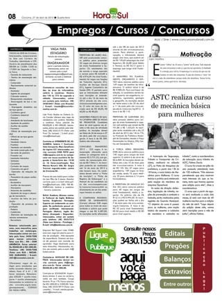 08           Criciúma, 27 de abril de 2012 l Quarta-feira




                                                  Empregos / Cursos / Concursos
                                                                                                                                                     Acic / Sine / www.concursosnobrasil.com.br

                                                                                                         até o dia 08 de maio de 2012
 EMPREGOS                                 VAGA PARA                      CONCURSOS                       através do site www.msconcursos.

                                                                                                                                                                                      Motivação
VAGAS do SINE de Criciúma.                ESTAGIÁRIO                                                     com.br. Para efetivar a parti-
Interessados, comparecerem                                              Prefeitura de Lauro Mul-         cipação, o interessado deverá
                                       Veículo de comunicação
no Sine com Carteira de                                                 ler está promovendo concur-      pagar uma taxa, que poderá ser
                                               contrata
                                                                        so público para preencher        de R$ 129,69 (empregos de nível      Jairo Martins
Trabalho, Identidade e CPF.




                                                                                                                                                   E
Horário de atendimento das             DIAGRAMADOR                      32 vagas em diversos cargos      Superior), R$ 56,88 (nível Médio
                                                                                                                                                            xistem “velhos” de 20 anos e “jovens” de 80 anos. Tudo depende
08:00h às 12:00h 13:00 às             para o período noturno.           de níveis Fundamental e Su-      e Técnico) ou R$ 34,12 (para o
                                       Interessados, entrar em          perior. Os vencimentos são       emprego que exige nível Funda-                     de como encaramos a vida e o que ela nos apresenta. A vitalidade
17:00H de Segunda a Sex-
ta Feira.                                contato pelo e-mail            de acordo o cargo exercido       mental).                                           é a energia para vivê-la. A esperança é a certeza de que nos de-
- Gerente de restaurante           vagaparaestagiario@gmail.com,        e variam entre R$ 622,00 e                                                          liciamos no meio das conquistas. A cada dia vivemos o “novo “em
- Técnico de manutenção ele-        enviando currículo e telefone       R$ 4.974,59. No nível Funda-     O Ministério do Planeja-
                                                                        mental, há vagas nas funções     mento, Orçamento e Ges-                   nós e a cada dia entendemos porque ainda não desistimos. Somos fortes,
trônica                                     para contato.
                                                                        de Tratorista Agrícola (01),     tão abriu concurso público para           somos jovens, somos guerreiros: vitoriosos.
- Comprador
- Representante comercial au-                                           Auxiliar de Serviços Gerais      149 vagas de analista de infra-
tônomo                            Contrata-se consultor de ven-         (01), Agente Comunitário de      estrutura. O salário inicial é de
- Montador                        das na área de informática,           Saúde (09). O período para       R$ 9.980,25. Para participar da


                                                                                                                                                 ASTC realiza curso
- Agente de passagens             salário à combinar. Horário           que os interessados efetuem      seleção, os candidatos devem ter
- Cobrador externo                das 14h as 21h de segunda a           suas inscrições se estende-      nível superior em engenharia, ar-
- Recepcionista atendente         sábado. Interessados, entrar          rá até o dia 16 de maio de       quitetura, agronomia, geologia
                                                                        2012 através do site www.        e geografia. As inscrições devem

                                                                                                                                                 de mecânica básica
- Encarregado de bar e res-       em contato pelo telefone: (48)
taurante                          3430-0451 (Falar com Ricardo)         clicksolucoesinteligentes.com.   ser feitas entre o dia 20 de abril
- Empregado doméstico nos         / E-mail: ricardo@focusinfor-         br. O valor da taxa de ins-      a 11 de maio pelo site www.ces-
                                  matica.com.br.                        crição será de R$ 40,00, R$      pe.unb.br/concursos/mp2012. A


                                                                                                                                                   para mulheres
serviços gerais
- Cozinheiro geral                                                      60,00 ou R$ 80,00.               taxa é de R$ 110.
- Cozinheiro industrial           Loja Praty Modas na Galeria Lú-
- Garçom                          cio Cavaler oferece uma vaga de       Ministério Público de San-       Prefeitura de Garopaba (SC)
- Atendente de lanchonete         vendedora com prática. Detalhes       ta Catarina abre 26 vagas        abre processo seletivo para car-
- Ajudante de padeiro             a combinar. Faixa salarial: De        de promotor. Candidato           gos de níveis fundamental e supe-
- Auxiliar de cozinha             R$500,00 à R$1.000,00. Interes-       deve ter nível superior em di-   rior com salários que variam de R$
- Faxineiro                       sados, entrar em contato pelo tele-   reito e três anos de atividade   751,86 a R$ 1.433,43. As inscri-
- Oficial de manutenção pre-      fone: (48) 3442-5172 (Falar com       jurídica. As inscrições devem    ções serão recebidas até o dia 23
dial                              Praci Ou Jaciane) / E-mail: praci-    ser feitas de 26 de março a 27   de abril de 2012, das 14h às 17h,
- Oficial de serviços gerais      votre@hotmail.com.                    de abril, pelo site www.mp.sc.   no Protocolo da Prefeitura Munici-
- Motoboy                                                               gov.br. A taxa é de R$ 200.      pal de Garopaba, situado a Praça
- Vendedor interno                Contrata-se ATENDENTE DE JO-          Salário não informado.           Governador Ivo Silveira, 296, Cen-
- Frentista                       ALHERIA. Salário + Comissão;                                           tro, em Garopaba/SC.
- Vendedor em domicílio           Vale transporte; Mais benefícios      Concurso         Transpetro
- Servente (construção civil)     do regime CLT. Interessadas, en-      2012 - 322 vagas. A re-          A Força Aérea Brasileira
- Servente de pedreiro            viar currículo COM FOTO para          muneração oferecida para         (FAB) abriu concurso público para
- Fresador cnc                    rh@engeplus.com.br ou compa-          ambas as categorias será a       140 vagas para cargos de nível
                                  recer em nosso escritório de Se-      mesma: R$ 2.731,32, com ga-      superior. O salário é de cerca de       A Autarquia de Segurança,              trânsito”, conta a coordenadora
- Instalador hidráulico
                                  gunda a Sexta-feira das 14:30         rantia de remuneração míni-      R$ 6.000. As inscrições devem ser    Trânsito e Transportes de Cri-            de educação para trânsito da
- Soldador
- Ceramista                       as 16 horas.Localização: Rua          ma de R$ 7.964,11. As inscri-    feitas até o dia 10 de maio pelo     ciúma, realizará no sábado                ASTC, Fátima Darós.
- Cortador de roupas              Marcos Rovaris 306, Ed. Sérgio        ções poderão ser realizadas      site www.ciaar.com.br. A taxa é      (27), no Pátio de Máquinas da                O curso foi criado em julho do
- Costureira em geral             Trevisol, segundo andar - centro      até 16 de maio de 2012 e         de R$ 120. São 37 vagas para         prefeitura, a partir das 13h às           ano passado atendendo mais
- Operador de máquina de          de Criciúma/SC.                       não haverá taxa. Os candi-       engenheiros, 109 vagas na área
                                                                        datos devem retirar a “Ficha     da saúde, sendo 75 para médi-
                                                                                                                                              18 horas, o curso básico de Me-           de 100 mulheres. “Nós estamos
bordar                                                                                                                                        cânica para Mulheres. O curso             percebendo que elas mostram
- Passadeira de peças confec-     Preciso de uma babá para cuidar       de Inscrição”, a “Ficha de       cos, 20 para dentistas e 14 para
cionadas                          do meu filho de 5 meses. Mandar       Registro de Embarques” e o       farmacêuticos.                       teórico e prático será ministrado         mais interesse do que os ho-
- Bordadeira                      currículo para o e-mail aline.spil-   Manual do (a) candidato (a)                                           pela equipe da mecânica da                mens, tanto que tivemos apenas
- Auxiliar de marceneiro          lere@hotmail.com. OBS: TER RE-        no site www.transpetro.com.      A Prefeitura de Jaraguá do           empresa Dpaschoal.                        uma edição para eles”, disse a
- Marceneiro                      FERÊNCIAS. Salário a combinar         br/concurso/concurso.html ou     Sul (SC) abriu concurso público
                                                                                                                                                  As aulas de direção defen-            coordenadora.
- Motorista de caminhão           - horário comercial.                  diretamente em um dos ende-      para 48 vagas em cargos de
                                                                        reços listados no edital.        nível fundamental, médio e su-       siva, legislação de trânsito, no-            O curso que a partir de ago-
- Ajudante de carga e descar-
ga de mercadoria                  British Academy Idiomas contra-                                        perior. Os salários vão de R$        ções de prevenção e combate a             ra será realizado a cada dois
- Auxiliar de linha de pro-       ta Professor de Inglês Britânico      A Companhia Riogran-             812,14 a R$ 6.995,30. As inscri-     incêndio, serão realizadas pelos          meses, já está com mais de 40
dução                             horista. Exigências: Formação:        dense de Saneamento              ções podem ser feitas até o dia      agentes da Guarda Municipal.              mulheres inscritas para a edição
                                  Superior em andamento ou com-         (Corsan) oferece 248 vagas       7 de maio pelo site www.sociesc.
- Operador de processo de                                                                                                                     “O objetivo do curso é passar             do mês de abril. “Logo depois
produção                          pleto. De preferência possuir al-     para todos os níveis de esco-    org.br/concursos. A taxa é de
                                  gum certificado internacional.        laridade e salário que pode      R$ 35 para nível fundamental,        para as mulheres, uma noção               da edição deste mês, vamos
- Padeiro
                                  Português (Nativo), Inglês Bri-       chegar a até R$ 5.287,00.        R$ 60 para nível médio e R$ 80       básica de assuntos e cuidados             abrir inscrições para o mês de
- Caldeirista
- Eletricista de instalações de   tânico (Avançado - Requerido).        As inscrições serão efetuadas    para nível superior.                 de mecânica e cuidados no                 junho”, afirma Fátima.
veículos automotores              Interessados, entrar em contato
- Borracheiro                     pelo telefone: (48) 3433-7218
                                  (Falar com Heloísa - Psicóloga) /
Estamos selecionado pes-          E-mail: info@baidiomas.com.br.
soas, sexo masculino, para
trabalhar em metalurgia.          Empresa Bel Export Ltda HYBEL
Interessados entrar em con-       esta com vaga em aberto para li-
tato pelo fone: 3438-7208         nha de produção . Não necessita
para marcar entrevista,           de experiência. Estamos em bus-
falar com Elis - RH - COM         ca de pessoas com vontade de
URGÊNCIA. Faixa salarial:         aprender. Vaga destinada para
De R$500,00 à R$1.000,00.         sexo masculino. Interessados, en-
Telefone: (48) 3438-7208          trar em contato pelo e-mail: rh@
(Falar com ELIS - RECUR-          hybel.com.br.
SOS HUMANOS) / E-mail:
rh01@ironmetais.com.br.           Contrata-se AUXILIAR DE LIM-
                                  PEZA. Interessadas devem en-
Oferecemos vagas de es-           viar currículo para rh@enge-
tágio para estudantes que         plus.com.br. Faixa salarial: De
estão cursando ciências con-      R$500,00 à R$1.000,00.
tábeis. Fase: 4ª à 6ª. / 30
horas semanais. Remunera-         Contrata-se SOLDADOR. Experi-
ção: 650,00 + auxilio trans-      ência mínima 5 anos na carteira,
porte + auxilio alimentação.      solda em inox também. Carga
Interessados se cadastrar no      horária 7h as 17h. Faixa salarial:
site: www.ielsc.org.br/esta-      De R$1.000,00 à 2.000,00. Tele-
gioresponsavel,     CODIGO        fone: (48) 3433-0919 (Falar com
DA VAGA:14896.                    ronaldo) / E-mail: metalurgicale-
                                  andro@hotmail.com.
 