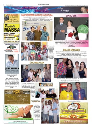 8     Outubro 20111
                                                                             Jornal Impacto cultural
                                                                                                                                      orkut-jornalimpactocultural@gmail.com




                                        cANtOR PIERRE NA SEXtA dA cuLtuRA                                                                DIA DO SIM! !
                                            Pierre e Banda deu um show este mês na Sexta da Cultura - Poá
                                                           Com um repertório de primeira linha ,
                                           Um privilégio de ver nossos artistas no lugar que merecem em nossa
                                                cidade, e que outros possam vir .Parabéns pela iniciativa!




                                                                                                                  Aos oito dias do mês de outubro aconteceu o enlace dos queri-
                                                                                                                  dos amigos Antonio Marcos e Lucinéia Câmara na Igreja Ouvir
                                                                                                                  e Crer. A cerimônia foi conduzida pelo Pastor Ronaldo Silvio de
                                                                                                                                              Oliveira.
                                                                                                    Festa na vila
                                                                                                   reuniu amigos                            Felicidades!!!
                                                                                                    e vizinhos na
                                                                                                    rua do amigo
                                                                                                       golfinho,                   BAILE DE MáSCARAS
                                                                                                      uma tarde      O amigo Honório costa promoveu durante o baile de domingo do
                                                                                                      recheada       E.C.Concordia um animado baile de amscaras ao som da banda
                                                                                                    de churras e
                                                                                                                                 Express, que deu um show de repertório.
                                                                                                     brincadeiras
                                                                                                    para a crian-    a noite contou também com shows de dança do ventre e de gogo
                                                                                                    çada. Passei               boys, que deram um toque sensual a festa .
                                                                                                      e registrei.




                                                          É PIC PARA A IEDA

    quixaBeira
     Deixe suas esperanças, e não
     seus ferimentos, moldarem seu
                futuro.”

         MAQUINAS NA
            PISTA
      Muita festa para inaugurar                                                                                        Honório Costa , Nene e as dançarinas do ventre
    mais um motoclube na região
    Trata-se do motoclube Maqui-                                                                                               Karine Campanile, Nana Viscardi
     nas na Pista, Que recebeu a
     todos os companheiros com          A querida amiga reuniu os
    churras e Rock’n roll, com as      amigos para os parabéns no
     bandas Creedence cover e          Toutas lanchonete, que está
                Arcan.                  sob nova direção, Mais um
                                                          agradável
                                                          ponto de
                                                          encontro
                                                          em frente
                                                          ao antigo
                                                           Fórum.-
                                                             Poá




                                                              TORNEIO                                                                       Barmans Maikon e Kiko


                                                                        No Último
                                                                    sábado a ami-
                                                                    ga Thelma de
                                                                    Paula, realizou
                                                                     no O primeiro
                                                                        torneio de
                                                                     Bilhar, com di-
                                                                    reito a churras
                                                                      e samba no
                                                                      Bar do Toni
                                                                       ( ao lado os
                                                                      vencedores)

                      Tel. (11) 4676-4976/46776125
           vENhA fAZER uMA AvALIAçãO gRAtuItA
 