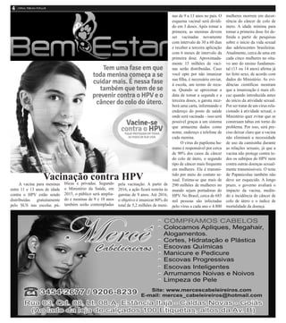 Vacinação contra HPV
A vacina para meninas
entre 11 e 13 anos de idade
contra o HPV estão sendo
distribuídas gratuitamente
pelo SUS nas escolas pú-
blicas e privadas. Segundo
o Ministério da Saúde, em
2015, o público será amplia-
do e meninas de 9 e 10 anos
também serão contempladas
pela vacinação. A partir de
2016, a ação ficará restrita às
garotas de 9 anos. Até 2016,
o objetivo é imunizar 80% do
total de 5,2 milhões de meni-
nas de 9 a 13 anos no país. O
esquema vacinal será dividi-
do em 3 doses. Após tomar a
primeira, as meninas devem
ser vacinadas novamente
com intervalo de 30 a 60 dias
e receber a terceira aplicação
com 6 meses de intervalo da
primeira dose. Aproximada-
mente 15 milhões de vaci-
nas serão distribuídas. Caso
você opte por não imunizar
sua filha, é necessário enviar,
à escola, um termo de recu-
sa. Quando se aproximar a
data de tomar a segunda e a
terceira doses, a garota rece-
berá uma carta, informando o
endereço do posto de saúde
onde será vacinada – isso será
possível graças a um sistema
que armazena dados como
nome, endereço e telefone de
cada menina.
O vírus do papiloma hu-
mano é responsável por cerca
de 90% dos casos de câncer
do colo de útero, o segundo
tipo de câncer mais frequente
em mulheres. Ele é transmi-
tido por meio do contato se-
xual. Estima-se que mais de
290 milhões de mulheres no
mundo sejam portadoras do
HPV. No Brasil, cerca de 685
mil pessoas são infectadas
pelo vírus a cada ano e 4.800
mulheres morrem em decor-
rência do câncer de colo de
útero. A idade mínima para
tomar a primeira dose foi de-
finida a partir de pesquisas
sobre o início da vida sexual
das adolescentes brasileiras.
Atualmente, cerca de uma em
cada cinco mulheres no oita-
vo ano do ensino fundamen-
tal (13 ou 14 anos) afirma já
ter feito sexo, de acordo com
dados do Ministério. As evi-
dências científicas mostram
que a imunização é mais efi-
caz quando introduzida antes
do início da atividade sexual.
Por ser tratar de um vírus rela-
cionado à atividade sexual, o
Ministério quer evitar que se
construam tabus em torno do
problema. Por isso, será pre-
ciso deixar claro que a vacina
não eliminará a necessidade
de uso da camisinha durante
as relações sexuais, já que a
vacina não protege contra to-
dos os subtipos do HPV nem
contra outras doenças sexual-
mente transmissíveis. O teste
de Papanicolau também não
deve ser esquecido. A longo
prazo, o governo avaliará o
impacto da vacina, medin-
do a incidência do câncer de
colo de útero e o índice de
mortalidade da doença.
 