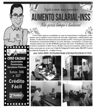 Cred Caldas empresa consolidada no ramo de Empréstimos Consignados, traba-
lhamos com as melhores taxas de juros do mercado, compramos e refinanciamos suas
dividas. Credito fácil sem burocracia sem consulta ao SPC e Serasa para Aposentados,
Pensionistas, Funcionários Públicos, Exercito, Marinha e Aeronáutica. E atenção apo-
sentados podem tirar até R$ 40.000,00 (quarenta mil reais). Trabalhamos com todos
os bancos, atendemos Caldas Novas e Região. Faça já seu orçamento, solicite um con-
sultor autorizado ele vai até você. Galeria Tangaraí Center salas 306/307 Centro
ao lado da Estação 11 – Caldas Novas.
(64) 3454 4999/ 92356304/9648 6783/84192238/81317525
 