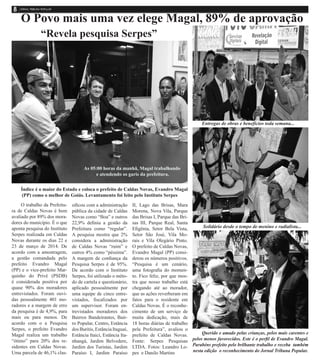 O Povo mais uma vez elege Magal, 89% de aprovação
Índice é o maior do Estado e coloca o prefeito de Caldas Novas, Evandro Magal
(PP) como o melhor de Goiás. Levantamento foi feito pelo Instituto Serpes
O trabalho da Prefeitu-
ra de Caldas Novas é bem
avaliado por 89% dos mora-
dores do município. É o que
aponta pesquisa do Instituto
Serpes realizada em Caldas
Novas durante os dias 22 e
23 de março de 2014. De
acordo com a amostragem,
a gestão comandada pelo
prefeito Evandro Magal
(PP) e o vice-prefeito Mar-
quinho do Privé (PSDB)
é considerada positiva por
quase 90% dos moradores
entrevistados. Foram ouvi-
das pessoalmente 401 mo-
radores e a margem de erro
da pesquisa é de 4,9%, para
mais ou para menos. De
acordo com o a Pesquisa
Serpes, o prefeito Evandro
Magal realiza um trabalho
“ótimo” para 20% dos re-
sidentes em Caldas Novas.
Uma parcela de 46,1% clas-
sificou com a administração
pública da cidade de Caldas
Novas como “Boa” e outros
22,9% definiu a gestão da
Prefeitura como “regular”.
A pesquisa mostra que 2%
considera a administração
de Caldas Novas “ruim” e
outros 4% como “péssima”.
A margem de confiança da
Pesquisa Serpes é de 95%.
De acordo com o Instituto
Serpes, foi utilizado o méto-
do de cartela e questionário,
aplicado pessoalmente por
uma equipe de cinco entre-
vistados, fiscalizados por
um supervisor. Foram en-
trevistados moradores dos
Bairros Bandeirantes, Bair-
ro Popular, Centro, Estância
dos Buritis, Estância Itaguaí,
Estância Itaici, Estância Ita-
nhangá, Jardim Belvedere,
Jardim dos Turistas, Jardim
Paraíso I, Jardim Paraíso
II, Lago das Brisas, Mara
Morena, Nova Vila, Parque
das Brisas I, Parque das Bri-
sas III, Parque Real, Santa
Efigênia, Setor Bela Vista,
Setor São José, Vila Mo-
rais e Vila Olegário Pinto.
O prefeito de Caldas Novas,
Evandro Magal (PP) consi-
derou os números positivos.
“Pesquisa é um cenário,
uma fotografia do momen-
to. Fico feliz, por que mos-
tra que nosso trabalho está
chegando até ao morador,
que as ações reverberam em
fatos para o residente em
Caldas Novas. É o reconhe-
cimento de um serviço de
muita dedicação, mais de
18 horas diárias de trabalho
pela Prefeitura”, avaliou o
prefeito de Caldas Novas.
Fonte: Serpes Pesquisas
LTDA. Fotos: Leandro Lo-
pes e Danilo Martins
As 05:00 horas da manhã, Magal trabalhando
e atendendo os garis da prefeitura.
“Revela pesquisa Serpes”
Entregas de obras e benefícios toda semana...
Solidário desde o tempo de menino e radialista...
Querido e amado pelas crianças, pelos mais carentes e
pelos menos favorecidos. Este é o perfil de Evandro Magal.
Parabéns prefeito pelo brilhante trabalho e receba também
nesta edição o reconhecimento do Jornal Tribuna Popular.
 