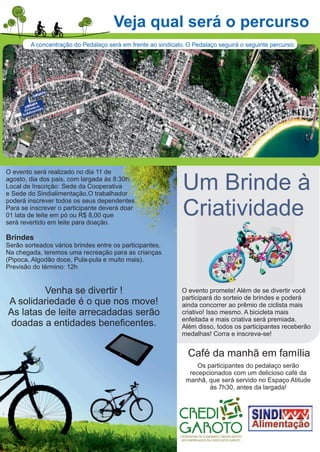 Veja qual será o percurso
A concentração do Pedalaço será em frente ao sindicato. O Pedalaço seguirá o seguinte percurso:
Um Brinde à
Criatividade
O evento será realizado no dia 11 de
agosto, dia dos pais, com largada às 8:30h.
Local de Inscrição: Sede da Cooperativa
e Sede do Sindialimentação.O trabalhador
poderá inscrever todos os seus dependentes.
Para se inscrever o participante deverá doar
01 lata de leite em pó ou R$ 8,00 que
será revertido em leite para doação.
Brindes
Serão sorteados vários brindes entre os participantes.
Na chegada, teremos uma recreação para as crianças
(Pipoca, Algodão doce, Pula-pula e muito mais).
Previsão do término: 12h
Venha se divertir !
A solidariedade é o que nos move!
As latas de leite arrecadadas serão
doadas a entidades beneﬁcentes.
O evento promete! Além de se divertir você
participará do sorteio de brindes e poderá
ainda concorrer ao prêmio de ciclista mais
criativo! Isso mesmo. A bicicleta mais
enfeitada e mais criativa será premiada.
Além disso, todos os participantes receberão
medalhas! Corra e inscreva-se!
Café da manhã em família
Os participantes do pedalaço serão
recepcionados com um delicioso café da
manhã, que será servido no Espaço Atitude
às 7h30, antes da largada!
 