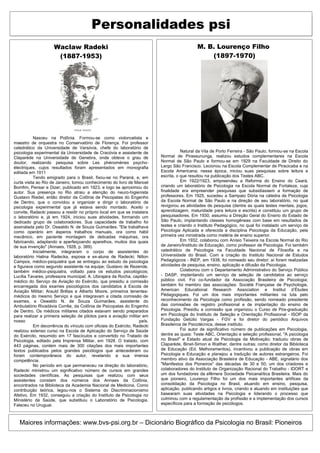 Personalidades psi
                    Waclaw Radeki                                                           M. B. Lourenço Filho
                     (1887-1953)                                                                (1897-1970)




           Nasceu na Polônia. Formou-se como violoncelista e
maestro de orquestra no Conservatório de Florença. Foi professor
catedrático da Universidade de Varsóvia, chefe do laboratório de
psicologia experimental da Universidade de Cracóvia e assistente de                 Natural da Vila de Porto Ferreira - São Paulo, formou-se na Escola
Claparède na Universidade de Genebra, onde obteve o grau de              Normal de Pirassununga, realizou estudos complementares na Escola
doutor, realizando pesquisa sobre Les phénomènes psycho-                 Normal de São Paulo e formou-se em 1929 na Faculdade de Direito do
électriques, cujos resultados foram apresentados em monografia           Largo São Francisco. Lecionou na Escola Complementar de Piracicaba e na
editada em 1911                                                          Escola Americana; nessa época, iniciou suas pesquisas sobre leitura e
.          Tendo emigrado para o Brasil, fixou-se no Paraná, e, em       escrita, o que resultou na publicação dos Testes ABC.
curta visita ao Rio de Janeiro, tomou conhecimento do livro de Manoel               Em 1922/1923, empreendeu a Reforma do Ensino do Ceará,
Bomfim, Pensar e Dizer, publicado em 1923, e logo se aproximou do        criando um laboratório de Psicologia na Escola Normal de Fortaleza, cuja
autor. Sua presença no Rio atraiu a atenção do neuro-higienista          finalidade era empreender pesquisas que subsidiassem a formação de
Gustavo Riedel, então diretor da Colônia de Psicopatas do Engenho        professores. Em 1925, sucedeu a Sampaio Dória na cátedra de Psicologia
de Dentro, que o convidou a organizar e dirigir o laboratório de         da Escola Normal de São Paulo e na direção de seu laboratório, no qual
psicologia experimental que já estava sendo montado. Aceito o            revigorou as atividades de pesquisa (dentre as quais testes mentais, jogos,
convite, Radecki passou a residir no próprio local em que se instalara   aprendizagem, maturidade para leitura e escrita) e constituiu um grupo de
o laboratório e, já em 1924, iniciou suas atividades, formando um        pesquisadores. Em 1930, assumiu a Direção Geral do Ensino do Estado de
dedicado grupo de colaboradores. Sua capacidade de trabalho foi          São Paulo, implantando classes homogêneas com base em resultados de
assinalada pelo Dr. Oswaldo N. de Souza Guimarães: "Ele trabalhava       testes e criando o Instituto Pedagógico, no qual foi instalado um serviço de
como operário em ásperos trabalhos manuais, ora como hábil               Psicologia Aplicada e oferecida a disciplina Psicologia da Educação, pela
mecânico, em paciente montagem de delicadas máquinas, ora                primeira vez ministrada como matéria de ensino superior.
fabricando, adaptando e aperfeiçoando aparelhos, muitos dos quais                   Em 1932, colaborou com Anísio Teixeira na Escola Normal do Rio
de sua invenção" (Annaes, 1928, p. 389).                                 de Janeiro/Instituto de Educação, como professor de Psicologia. Foi também
           Inicialmente, integraram o corpo de assistentes do            catedrático de Psicologia na Faculdade Nacional de Filosofia e na
laboratório Halina Radecka, esposa e ex-aluna de Radecki; Nilton         Universidade do Brasil. Com a criação do Instituto Nacional de Estudos
Campos, médico-psiquiatra que se entregou ao estudo da psicologia        Pedagógicos - INEP, em 1938, foi nomeado seu diretor; aí foram realizadas
e figurava como segundo assistente na equipe; Gustavo de Rezende,        atividades de pesquisa, ensino, aplicação e difusão da Psicologia.
também médico-psiquiatra, voltado para os estudos psicológicos;                     Colaborou com o Departamento Administrativo do Serviço Público
Lucília Tavares, professora municipal; A. Ubirajara da Rocha, capitão-   - DASP, implantando um serviço de seleção de candidatos ao serviço
médico do Serviço de Aviação do Exército, que presidiu a comissão        público civil. Foi co-fundador da Associação Brasileira de Psicologia;
encarregada dos exames psicológicos dos candidatos à Escola de           também foi membro das associações: Société Française de Psychologie,
Aviação Militar; Arauld Brêtas e Alberto Moore, primeiros tenentes-      American Educational Research Association e Institut d’Études
médicos do mesmo Serviço e que integravam a citada comissão de           Pédagogiques. Foi um dos mais importantes militantes na luta pelo
exames, e Oswaldo N. de Souza Guimarães, assistente do                   reconhecimento da Psicologia como profissão, sendo nomeado presidente
Ambulatório Rivadávia Corrêa, da Colônia de Psicopatas do Engenho        das comissões de registro profissional e de implantação do ensino de
de Dentro. Os médicos militares citados estavam sendo preparados         Psicologia. Presidiu a comissão que organizou o Curso de Pós-graduação
para realizar a primeira seleção de pilotos para a aviação militar em    em Psicologia do Instituto de Seleção e Orientação Profissional - ISOP da
nosso                                                            país.   Fundação Getúlio Vargas - FGV e foi diretor do periódico Arquivos
           Em decorrência do vínculo com oficiais do Exército, Radecki   Brasileiros de Psicotécnica, desse instituto.
realizou extenso curso na Escola de Aplicação do Serviço de Saúde                   Foi autor de significativo número de publicações em Psicologia,
do Exército, resumido em 17 fascículos e convertido no Tratado de        dentre as quais: Teste ABC, Orientação e seleção profissional, "A psicologia
Psicologia, editado pela Imprensa Militar, em 1928. O tratado, com       no Brasil" e Estado atual da Psicologia da Motivação; traduziu obras de
443 páginas, contém mais de 300 citações dos mais importantes            Claparède, Binet-Simon e Walther, dentre outras; como diretor da Biblioteca
textos publicados pelos grandes psicólogos que antecederam ou            de Educação (Ed. Melhoramentos), incentivou a publicação de obras em
foram contemporâneos do autor, revelando a sua imensa                    Psicologia e Educação e planejou a tradução de autores estrangeiros. Foi
competência.                                                             membro ativo da Associação Brasileira de Educação - ABE, signatário dos
           No período em que permaneceu na direção do laboratório,       "Manifestos dos Pioneiros" das décadas de 30 e 50; um dos criadores e
Radecki ministrou um significativo número de cursos em grandes           colaboradores do Instituto de Organização Racional do Trabalho - IDORT e
sociedades científicas. As pesquisas que realizou com seus               um dos fundadores da efêmera Sociedade Psicanalítica Brasileira. Mais do
assistentes constam dos números dos Annaes da Colônia,                   que pioneiro, Lourenço Filho foi um dos mais importantes artífices da
encontrados na Biblioteca da Academia Nacional de Medicina. Como         consolidação da Psicologia no Brasil, atuando em ensino, pesquisa,
contribuição teórica, legou-nos o Sistema do Discriminacionismo          aplicação, publicando artigos e livros, criando e atuando em instituições que
Afetivo. Em 1932, conseguiu a criação do Instituto de Psicologia no      basearam suas atividades na Psicologia e liderando o processo que
Ministério da Saúde, que substituiu o Laboratório de Psicologia.         culminou com a regulamentação da profissão e a implementação dos cursos
Faleceu no Uruguai.                                                      específicos para a formação de psicólogos.



   Maiores informações: www.bvs-psi.org.br – Dicionário Biográfico da Psicologia no Brasil: Pioneiros
 