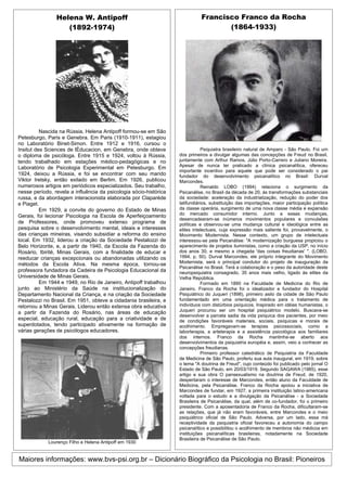 Helena W. Antipoff                                           Francisco Franco da Rocha
                   (1892-1974)                                                      (1864-1933)




          Nascida na Rússia, Helena Antipoff formou-se em São
Petesburgo, Paris e Genebra. Em Paris (1910-1911), estagiou
no Laboratório Binet-Simon. Entre 1912 e 1916, cursou o
Insitut des Sciences de lÈducacion, em Genebra, onde obteve                   Psiquiatra brasileiro natural de Amparo - São Paulo. Foi um
o diploma de psicóloga. Entre 1915 e 1924, voltou à Rússia,        dos primeiros a divulgar algumas das concepções de Freud no Brasil,
tendo trabalhado em estações médico-pedagógicas e no               juntamente com Arthur Ramos, Júlio Porto-Carrero e Juliano Moreira.
                                                                   Apesar de nunca ter praticado a clínica psicanalítica, ofereceu
Laboratório de Psicologia Experimental em Petesburgo. Em
                                                                   importante incentivo para aquele que pode ser considerado o pai
1924, deixou a Rússia, e foi se encontrar com seu marido           fundador do desenvolvimento psicanalítico no Brasil: Durval
Viktor Iretsky, então exilado em Berlim. Em 1926, publicou         Marcondes.
numerosos artigos em periódicos especializados. Seu trabalho,                 Reinaldo LOBO (1994) relaciona o surgimento da
nesse período, revela a influência da psicologia sócio-histórica   Psicanálise, no Brasil da década de 20, às transformações substanciais
russa, e da abordagem interacionista elaborada por Claparède       da sociedade: aceleração da industrialização, redução do poder dos
e Piaget.                                                          latifundiários, substituição das importações, maior participação política
          Em 1929, a convite do governo do Estado de Minas         da classe operária, surgimento de uma nova classe média e expansão
                                                                   do mercado consumidor interno. Junto a essas mudanças,
Gerais, foi lecionar Psicologia na Escola de Aperfeiçoamento
                                                                   desencadearam-se inúmeros movimentos populares e convulsões
de Professores, onde promoveu extenso programa de                  políticas e observou-se uma mudança cultural e ideológica entre as
pesquisa sobre o desenvolvimento mental, ideais e interesses       elites intelectuais, cuja expressão mais saliente foi, provavelmente, o
das crianças mineiras, visando subsidiar a reforma do ensino       Movimento Modernista. Nesse contexto, um grupo de intelectuais
local. Em 1932, liderou a criação da Sociedade Pestalozzi de       interessou-se pela Psicanálise: "A modernização burguesa propiciou o
Belo Horizonte, e, a partir de 1940, da Escola da Fazenda do       aparecimento de projetos iluministas, como a criação da USP, no início
Rosário, Ibirité, Minas Gerais, com a finalidade de educar e       dos anos 30, e mesmo a chegada 'das coisas freudianas' ". (LOBO,
reeducar crianças excepcionais ou abandonadas utilizando os        1994, p. 50). Durval Marcondes, ele próprio integrante do Movimento
                                                                   Modernista, será o principal condutor do projeto de inauguração da
métodos da Escola Ativa. Na mesma época, tornou-se
                                                                   Psicanálise no Brasil. Terá a colaboração e o peso da autoridade deste
professora fundadora da Cadeira de Psicologia Educacional da       neuropsiquiatra consagrado, 35 anos mais velho, ligado às elites da
Universidade de Minas Gerais.                                      Velha República.
          Em 1944 e 1949, no Rio de Janeiro, Antipoff trabalhou               Formado em 1890 na Faculdade de Medicina do Rio de
junto ao Ministério da Saúde na institucionalização do             Janeiro, Franco da Rocha foi o idealizador e fundador do Hospital
Departamento Nacional da Criança, e na criação da Sociedade        Psiquiátrico do Juqueri (1898), primeiro asilo da cidade de São Paulo
Pestalozzi no Brasil. Em 1951, obteve a cidadania brasileira, e    fundamentado em uma orientação médica para o tratamento de
retornou a Minas Gerais. Liderou então extensa obra educativa      indivíduos com distúrbios psíquicos. Inspirado em idéias humanistas, o
                                                                   Juqueri procurou ser um hospital psiquiátrico modelo. Buscava-se
a partir da Fazenda do Rosário, nas áreas de educação
                                                                   desenvolver a parcela sadia da vida psíquica dos pacientes, por meio
especial, educação rural, educação para a criatividade e de        de condições favoráveis materiais, sociais, psíquicas e morais de
superdotados, tendo participado ativamente na formação de          acolhimento. Empregavam-se terapias psicossociais, como a
várias gerações de psicólogos educadores.                          laborterapia, a arteterapia e a assistência psicológica aos familiares
                                                                   dos internos. Franco da Rocha mantinha-se aberto aos
                                                                   desenvolvimentos da psiquiatria européia e, assim, veio a conhecer as
                                                                   concepções freudianas.
                                                                              Primeiro professor catedrático de Psiquiatria da Faculdade
                                                                   de Medicina de São Paulo, proferiu sua aula inaugural, em 1919, sobre
                                                                   o tema "A doutrina de Freud", cujo conteúdo foi publicado pelo jornal O
                                                                   Estado de São Paulo, em 20/03/1919. Segundo SAGAWA (1985), esse
                                                                   artigo e sua obra O pansexualismo na doutrina de Freud, de 1920,
                                                                   despertaram o interesse de Marcondes, então aluno da Faculdade de
                                                                   Medicina, pela Psicanálise. Franco da Rocha apoiou a iniciativa de
                                                                   Marcondes de fundar, em 1927, a primeira instituição latino-americana
                                                                   voltada para o estudo e a divulgação da Psicanálise - a Sociedade
                                                                   Brasileira de Psicanálise, da qual, além de co-fundador, foi o primeiro
                                                                   presidente. Com a aposentadoria de Franco da Rocha, dificultaram-se
                                                                   as relações, que já não eram favoráveis, entre Marcondes e o meio
                                                                   psiquiátrico oficial de São Paulo. Adversa, por um lado, essa má
                                                                   receptividade da psiquiatria oficial favoreceu a autonomia do campo
                                                                   psicanalítico e possibilitou o acolhimento de membros não médicos em
                                                                   instituições psicanalíticas brasileiras, notadamente na Sociedade
                                                                   Brasileira de Psicanálise de São Paulo.
             Lourenço Filho e Helena Antipoff em 1930


Maiores informações: www.bvs-psi.org.br – Dicionário Biográfico da Psicologia no Brasil: Pioneiros
 
