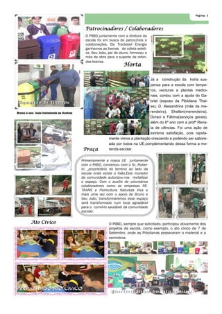 Página 3
O PIBID juntamente com a diretora da
escola foi em busca de patrocínios e
colaborações. Da Tractebel Energia
ganhamos as lixeiras de coleta seleti-
va. Seu João, pai de aluno, forneceu a
mão de obra para o suporte da referi-
das lixeiras.
O PIBID, sempre que solicitado, participou ativamente dos
projetos da escola, como exemplo, o ato cívico de 7 de
Setembro, onde as Pibidianas prepararam o material e a
cerimônia.
Praça
Patrocinadores / Colaboradores
Ato Cívico
Bruno e seu João instalando as lixeiras
Já a construção da horta sus-
pensa para a escola com tempe-
ros, verduras e plantas medici-
nais, contou com a ajuda do Ga-
briel (esposo da Pibidiana Thai-
se), D. Alexandrina (mãe da me-
rendeira), Shellen(merendeira),
Doraci e Fátima(serviços gerais),
além do 6º ano com a profª Rena-
ta de ciências. Foi uma ação de
extrema satisfação, pois rapida-
mente vimos a plantação crescendo e podendo ser sabore-
ada por todos na UE,complementando dessa forma a me-
renda escolar.
Horta
Primeiramente a nossa UE juntamente
com o PIBID, conversou com o Sr. Rober-
to _proprietário do terreno ao lado da
escola onde existe o lixão.Este morador
da comunidade autorizou-nos revitalizar
o espaço. Com o auxílio de voluntários
colaboradores como as empresas RE-
TRANS e Floricultura Natureza Viva e
mais uma vez com o apoio de Bruno e
Seu João, transformaremos esse espaço
será transformado num local agradável
para o convívio saudável da comunidade
escolar.
 