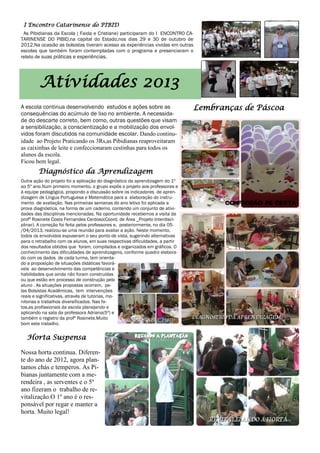 I Encontro Catarinense do PIBID
As Pibidianas da Escola ( Faida e Cristiane) participaram do I ENCONTRO CA-
TARINENSE DO PIBID,na capital do Estado,nos dias 29 e 30 de outubro de
2012.Na ocasião as bolsistas tiveram acesso as experiências vividas em outras
escolas que também foram contempladas com o programa e presenciaram o
relato de suas práticas e experiências.
A escola continua desenvolvendo estudos e ações sobre as
consequências do acúmulo de lixo no ambiente. A necessida-
de do descarte correto, bem como, outras questões que visam
a sensibilização, a conscientização e a mobilização dos envol-
vidos foram discutidos na comunidade escolar. Dando continu-
idade ao Projeto Praticando os 3Rs,as Pibidianas reaproveitaram
as caixinhas de leite e confeccionaram cestinhas para todos os
alunos da escola.
Ficou bem legal.
Atividades 2013
Outra ação do projeto foi a aplicação do diagnóstico da aprendizagem do 1º
ao 5º ano.Num primeiro momento, o grupo expôs o projeto aos professores e
à equipe pedagógica, propondo a discussão sobre os indicadores de apren-
dizagem de Língua Portuguesa e Matemática para a elaboração do instru-
mento de avaliação. Nas primeiras semanas do ano letivo foi aplicada a
prova diagnóstica, na forma de um caderno, contendo um conjunto de ativi-
dades das disciplinas mencionadas. Na oportunidade recebemos a visita da
profª Rosinete Costa Fernandes Cardoso(Coord. de Área _Projeto Interdisci-
plinar). A correção foi feita pelos professores e, posteriormente, no dia 05-
/04/2013, realizou-se uma reunião para avaliar a ação. Neste momento,
todos os envolvidos expuseram o seu ponto de vista, sugerindo alternativas
para o retrabalho com os alunos, em suas respectivas dificuldades, a partir
dos resultados obtidos que foram, compilados e organizados em gráficos. O
conhecimento das dificuldades de aprendizagens, conforme quadro elabora-
do com os dados de cada turma, tem orienta-
do a proposição de situações didáticas favorá-
veis ao desenvolvimento das competências e
habilidades que ainda não foram construídas
ou que estão em processo de construção pelo
aluno . As situações propostas ocorrem, pe-
las Bolsistas Acadêmicas, tem intervenções
reais e significativas, através de tutorias, mo-
nitorias e trabalhos diversificados. Nas fo-
tos,as profissionais da escola planejando e
aplicando na sala da professora Adriana(5º) e
também o registro da profª Rosinete.Muito
bom este trabalho.
Lembranças de Páscoa
Diagnóstico da Aprendizagem
Nossa horta continua. Diferen-
te do ano de 2012, agora plan-
tamos chás e temperos. As Pi-
bianas juntamente com a me-
rendeira , as serventes e o 5º
ano fizeram o trabalho de re-
vitalização.O 1º ano é o res-
ponsável por regar e manter a
horta. Muito legal!
Horta Suspensa
 