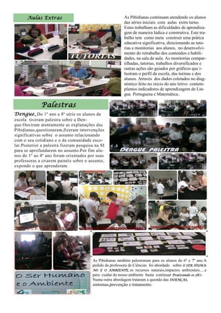 As Pibidianas continuam atendendo os alunos
das séries iniciais com aulas extra turno.
Estas trabalham as dificuldades de aprendiza-
gem de maneira lúdica e construtiva. Este tra-
balho tem como meta construir uma prática
educativa significativa, direcionando as tuto-
rias e monitorias aos alunos, no desenvolvi-
mento do retrabalho dos conteúdos e habili-
dades, na sala de aula. As monitorias compar-
tilhadas, tutorias, trabalhos diversificados e
outras ações são guiados por gráficos que i-
lustram o perfil da escola, das turmas e dos
alunos. Através dos dados coletados no diag-
nóstico feito no inicio do ano letivo contem-
plamos indicadores de aprendizagem de Lín-
gua Portuguesa e Matemática..
Aulas Extras
Dengue_Do 1º ano a 8ª série os alunos da
escola tiveram palestra sobre a Den-
gue.Ouviram atentamente as explanações das
Pibidianas,questionaram,fizeram intervenções
significativas sobre o assunto relacionando
com o seu cotidiano e o da comunidade esco-
lar.Posterior a palestra fizeram pesquisa na SI
para se aprofundarem no assunto.Por fim alu-
nos do 1º ao 4º ano foram orientados por suas
professoras a criarem painéis sobre o assunto,
expondo o que aprenderam.
Palestras
As Pibidianas também palestraram para os alunos do 6º e 7º ano.A
pedido da professora de Ciências foi abordado sobre O SER HUMA-
NO E O AMBIENTE, os recursos naturais,impactos ambientais.....e
para cuidar do nosso ambiente basta continuar Praticando os 3R’s.
Numa outra abordagem trataram a questão das DOENÇAS,
sintomas,prevenção e tratamento.
 