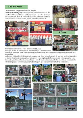 Dia das Mães
As Pibidianas, sempre enfatizando o projeto
Praticando os 3R’s confeccionaram as lembrancinhas do Dia
das Mães.Alunas da 8ª série colaboraram com o trabalho.Todas as
mães que fazem parte da comunidade escolar ganharam sua bolsa
confeccionada de caixa de leite,tecidos coloridos,botões e etc.
A Praça
Finalmente concluímos a nossa tão sonhada PRAÇA.
Esta ação em prol da comunidade era um sonho antigo. Tínhamos o enten-
dimento de que aquele “lixão” não combinava com nossa escola, pois trazia uma poluição visual e ambiental para a
comunidade.
A diretora Miriam deu todas as condições para que fosse concluído, mais do que isso apoiou, se engajou
e não mediu esforços para que tudo acontecesse como o planejado.Contamos com outras parcerias como
floricultor,madeireiro,funcionárias, alunos e pais de alunos.A comunidade foi mobilizada para a conclu-
são da praça e é a comunidade que está de olho para que não ocorra depredação e vandalismo.
 