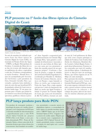Telecom


PLP presente na 1ª fusão das fibras ópticas do Cinturão
Digital do Ceará




Governador Cid Gomes (3° da esquerda para direita) e equipe acompa-              Equipe da Schahim trabalhando na Caixa FibreGuard.
nhando a fusão das emendas.

No mês de setembro foi realizada a pri-             as”, disse. Segundo o responsável pelo          de mais de 2 mil quilômetros de fibras
meira fusão das fibras ópticas do                   georreferenciamento do Cinturão Digi-           que terão como estações principais as
Cinturão Digital do Ceará (CDC), no                 tal, Sérgio Brito, “para garantir a conti-      cidades de Fortaleza, Crato (Cariri), Tauá
município de Pacajus (Eixão das Águas               nuidade da infraestrutura é necessária a        (Sertão dos Inhamuns), Banabuiú (Ser-
- UTR09), na Região Metropolitana de                conexão de uma bobina de fibras ópti-           tão Central) e Sobral (Região Norte). A
Fortaleza. A emenda das fibras deve-se              cas com outra, por isso projetamos a            partir dessa infraestrutura, 25 pontos se-
ao fato de já terem sido lançados qua-              fusão das emendas através de um equi-           rão conectados por meio de ramifica-
tro quilômetros de cabos, o equivalente             pamento próprio”. Conforme a fase               ções de fibras ópticas. A distribuição do
a uma das 19 bobinas correspondentes                atual do projeto, a equipe de trabalho          acesso se dará por meio da tecnologia
ao trecho Fortaleza - Morada Nova. A                da Construtora Schahin Engenharia S.A,          Wimax, que fornece ligações de até 70
ação foi acompanhada pelo Governa-                  coordenada por Ronaldo G. Moidano,              Mbps em cada município.
dor Cid Gomes e pelo presidente da                  Gerente de Contratos Telecom, encon-            Para a proteção das emendas, a Schahim
Etice, Fernando Carvalho. Para o go-                tra-se em Pacajus e segue lançando as           Engenharia optou pelas Caixas de
vernador, a primeira fusão simboliza o              fibras no trecho que compreende o               Emenda FibreGuard da PLP, que aten-
início de uma obra que beneficiará 82%              Eixão das Águas. Para a etapa seguinte          de às mais exigentes solicitações do mer-
da população urbana do Ceará com co-                está previsto o início do lançamento das        cado e possui exclusivo sistema manual
bertura banda larga. “É um passo im-                fibras no trecho que ligará Fortaleza a         de fechamento do cabeçote e de
portante para o Estado, que poderá fa-              Sobral. O projeto do Cinturão Digital           vedação das portas, além de não neces-
zer inúmeros usos dessa tecnologia para             do Ceará, que conta com investimento            sitar de materiais adicionais para reen-
aproximar, qualificar e educar as pesso-            de R$ 49,2 milhões, formará um anel             trada.


 PLP lança produto para Rede PON
 Um produto de concepção moderna e                     cias, permitindo a conexão através de
 tecnologia de ponta, eis a melhor descri-             adaptadores ópticos, e a acomodação da
 ção para o novo lançamento da PLP para                fusão óptica ou emenda mecânica óptica
 o mercado mundial de telecomunicações                 entre o DROP Óptico que sai da Caixa
 - especificamente para a rede PON                     Terminal Óptica (CTO). A ligação é fei-
 (Passive Optical Network) em projetos                 ta através do cordão óptico (Pigtail) que
 FTTH (Fiber to the Home): o novo pro-                 faz a conexão com o equipamento de-
 duto, denominado PTO - Ponto de Ter-                  nominado ONT (Optical Network Ter-
 minação Óptico, oferece uma série de di-              minal), permitindo, assim, a transmissão
 ferenciais técnicos que coloca à frente dos           e recepção do sinal óptico até o usuário
 concorrentes. Será instalado em residên-              de banda larga.                                PontoTerminal Óptico PLP

6 Out/Nov/Dez de 2009 - Jornal PLP
 