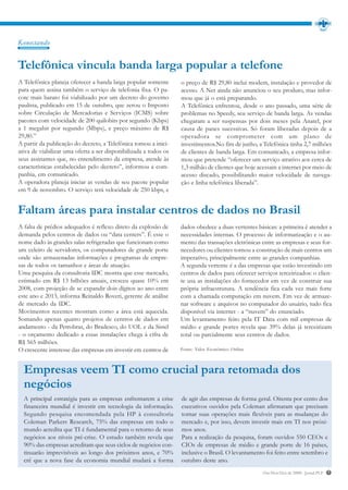 Konectando


Telefônica vincula banda larga popular a telefone
A Telefônica planeja oferecer a banda larga popular somente       o preço de R$ 29,80 inclui modem, instalação e provedor de
para quem assina também o serviço de telefonia fixa. O pa-        acesso. A Net ainda não anunciou o seu produto, mas infor-
cote mais barato foi viabilizado por um decreto do governo        mou que já o está preparando.
paulista, publicado em 15 de outubro, que zerou o Imposto         A Telefônica enfrentou, desde o ano passado, uma série de
sobre Circulação de Mercadorias e Serviços (ICMS) sobre           problemas no Speedy, seu serviço de banda larga. As vendas
pacotes com velocidade de 200 quilobits por segundo (Kbps)        chegaram a ser suspensas por dois meses pela Anatel, por
a 1 megabit por segundo (Mbps), e preço máximo de R$              causa de panes sucessivas. Só foram liberadas depois de a
29,80.”                                                           operadora se comprometer com um plano de
A partir da publicação do decreto, a Telefônica tomou a inici-    investimentos.No fim de junho, a Telefônica tinha 2,7 milhões
ativa de viabilizar uma oferta a ser disponibilizada a todos os   de clientes de banda larga. Em comunicado, a empresa infor-
seus assinantes que, no entendimento da empresa, atende às        mou que pretende “oferecer um serviço atrativo aos cerca de
características estabelecidas pelo decreto”, informou a com-      1,3 milhão de clientes que hoje acessam a internet por meio de
panhia, em comunicado.                                            acesso discado, possibilitando maior velocidade de navega-
A operadora planeja iniciar as vendas de seu pacote popular       ção e linha telefônica liberada”.
em 9 de novembro. O serviço terá velocidade de 250 kbps, e


Faltam áreas para instalar centros de dados no Brasil
A falta de prédios adequados é reflexo direto da explosão de      dados obedece a duas vertentes básicas: a primeira é atender a
demanda pelos centros de dados ou “data centers”. É esse o        necessidades internas. O processo de informatização e o au-
nome dado às grandes salas refrigeradas que funcionam como        mento das transações eletrônicas entre as empresas e seus for-
um celeiro de servidores, os computadores de grande porte         necedores ou clientes tornou a construção de mais centros um
onde são armazenadas informações e programas de empre-            imperativo, principalmente entre as grandes companhias.
sas de todos os tamanhos e áreas de atuação.                      A segunda vertente é a das empresas que estão investindo em
Uma pesquisa da consultoria IDC mostra que esse mercado,          centros de dados para oferecer serviços terceirizados: o clien-
estimado em R$ 13 bilhões anuais, cresceu quase 10% em            te usa as instalações do fornecedor em vez de construir sua
2008, com projeção de se expandir dois dígitos ao ano entre       própria infraestrutura. A tendência fica cada vez mais forte
este ano e 2013, informa Reinaldo Roveri, gerente de análise      com a chamada computação em nuvem. Em vez de armaze-
de mercado da IDC.                                                nar software e arquivos no computador do usuário, tudo fica
Movimentos recentes mostram como a área está aquecida.            disponível via internet - a “nuvem” do enunciado.
Somando apenas quatro projetos de centros de dados em             Um levantamento feito pela IT Data com mil empresas de
andamento - da Petrobras, do Bradesco, do UOL e da Sistel         médio e grande portes revela que 39% delas já terceirizam
- o orçamento dedicado a essas instalações chega à cifra de       total ou parcialmente seus centros de dados.
R$ 565 milhões.
O crescente interesse das empresas em investir em centros de      Fonte: Valor Econômico Online



  Empresas veem TI como crucial para retomada dos
  negócios
  A principal estratégia para as empresas enfrentarem a crise     de agir das empresas de forma geral. Oitenta por cento dos
  financeira mundial é investir em tecnologia da informação.      executivos ouvidos pela Coleman afirmaram que precisam
  Segundo pesquisa encomendada pela HP à consultoria              tornar suas operações mais flexíveis para as mudanças do
  Coleman Parkers Research, 75% das empresas em todo o            mercado e, por isso, devem investir mais em TI nos próxi-
  mundo acredita que TI é fundamental para o retorno de seus      mos anos.
  negócios aos níveis pré-crise. O estudo também revela que       Para a realização da pesquisa, foram ouvidos 550 CEOs e
  90% das empresas acreditam que seus ciclos de negócios con-     CIOs de empresas de médio e grande porte de 16 países,
  tinuarão imprevisíveis ao longo dos próximos anos, e 70%        inclusive o Brasil. O levantamento foi feito entre setembro e
  crê que a nova fase da economia mundial mudará a forma          outubro deste ano.
                                                                                                    Out/Nov/Dez de 2009 - Jornal PLP   7
 