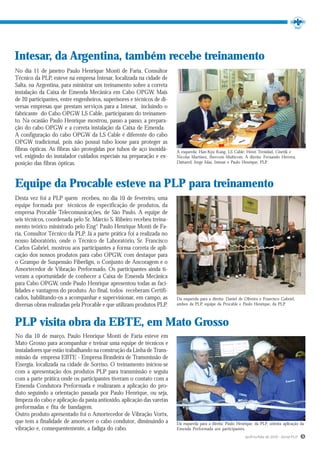 Intesar, da Argentina, também recebe treinamento
No dia 11 de janeiro Paulo Henrique Monti de Faria, Consultor
Técnico da PLP, esteve na empresa Intesar, localizada na cidade de
Salta, na Argentina, para ministrar um treinamento sobre a correta
instalação da Caixa de Emenda Mecânica em Cabo OPGW. Mais
de 20 participantes, entre engenheiros, superisores e técnicos de di-
versas empresas que prestam serviços para a Intesar, incluindo o
fabricante do Cabo OPGW LS Cable, participaram do treinamen-
to. Na ocasião Paulo Henrique mostrou, passo a passo, a prepara-
ção do cabo OPGW e a correta instalação da Caixa de Emenda.
A configuração do cabo OPGW da LS Cable é diferente do cabo
OPGW tradicional, pois não possui tubo loose para proteger as
fibras ópticas. As fibras são protegidas por tubos de aço inoxidá-      À esquerda: Han-Kyu Kang, LS Cable; Henri Trenidad, Cinetik e
vel, exigindo do instalador cuidados especiais na preparação e ex-      Nicolas Martinez, Ibercom Multicom. À direita: Fernando Herrera,
posição das fibras ópticas.                                             Dattared; Jorge Islas, Intesar e Paulo Henrique, PLP.




Equipe da Procable esteve na PLP para treinamento
Desta vez foi a PLP quem recebeu, no dia 10 de fevereiro, uma
equipe formada por técnicos de especificação de produtos, da
empresa Procable Telecomunicações, de São Paulo. A equipe de
seis técnicos, coordenada pelo Sr. Márcio S. Ribeiro recebeu treina-
mento teórico ministrado pelo Eng° Paulo Henrique Monti de Fa-
ria, Consultor Técnico da PLP. Já a parte prática foi a realizada no
nosso laboratório, onde o Técnico de Laboratório, Sr. Francisco
Carlos Gabriel, mostrou aos participantes a forma correta de apli-
cação dos nossos produtos para cabo OPGW, com destaque para
o Grampo de Suspensão Fiberlign, o Conjunto de Ancoragem e o
Amortecedor de Vibração Preformado. Os participantes ainda ti-
veram a oportunidade de conhecer a Caixa de Emenda Mecânica
para Cabo OPGW, onde Paulo Henrique apresentou todas as faci-
lidades e vantagens do produto. Ao final, todos receberam Certifi-
cados, habilitando-os a acompanhar e supervisionar, em campo, as        Da esquerda para a direita: Daniel de Oliveira e Francisco Gabriel,
diversas obras realizadas pela Procable e que utilizam produtos PLP.    ambos da PLP, equipe da Procable e Paulo Henrique, da PLP.



PLP visita obra da EBTE, em Mato Grosso
No dia 10 de março, Paulo Henrique Monti de Faria esteve em
Mato Grosso para acompanhar e treinar uma equipe de técnicos e
instaladores que estão trabalhando na construção da Linha de Trans-
missão da empresa EBTE - Empresa Brasileira de Transmissão de
Energia, localizada na cidade de Sorriso. O treinamento iniciou-se
com a apresentação dos produtos PLP para transmissão e seguiu
com a parte prática onde os participantes tiveram o contato com a
Emenda Condutora Preformada e realizaram a aplicação do pro-
duto seguindo a orientação passada por Paulo Henrique, ou seja,
limpeza do cabo e aplicação da pasta antioxido, aplicação das varetas
preformadas e fita de bandagem.
Outro produto apresentado foi o Amortecedor de Vibração Vortx,
que tem a finalidade de amortecer o cabo condutor, diminuindo a         Da esquerda para a direita: Paulo Henrique, da PLP, orienta aplicação da
vibração e, consequentemente, a fadiga do cabo.                         Emenda Preformada aos participantes.
                                                                                                              Jan/Fev/Mar de 2010 - Jornal PLP   5
 