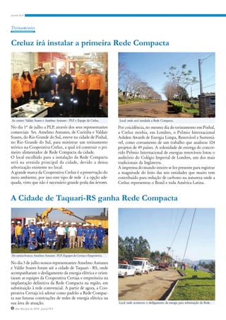 Treinamentos


Creluz irá instalar a primeira Rede Compacta




Ao centro: Valdair Soares e Anselmo Antunes - PLP e Equipe da Creluz.        Local onde será instalada a Rede Compacta.

No dia 1° de julho a PLP, através dos seus representantes                    Por coicidência, no mesmo dia do treinamento em Pinhal,
comerciais Srs. Anselmo Antunes, de Curitiba e Valdair                       a Creluz recebia, em Londres, o Prêmio Internacional
Soares, do Rio Grande do Sul, esteve na cidade de Pinhal,                    Ashden Awards de Energia Limpa, Renovável e Sustentá-
no Rio Grande do Sul, para ministrar um treinamento                          vel, como coroamento de um trabalho que analisou 104
teórico na Cooperativa Creluz, a qual irá construir o pri-                   projetos de 49 países. A solenidade de entrega do concor-
meiro alimentador de Rede Compacta da cidade.                                rido Prêmio Internacional de energias renováveis lotou o
O local escolhido para a instalação da Rede Compacta                         auditório do Colégio Imperial de Londres, um dos mais
será na avenida principal da cidade, devido a densa                          tradicionais da Inglaterra.
arborização existente no local.                                              A imprensa do mundo inteiro se fez presente para registrar
A grande marca da Cooperativa Creluz é a preservação do                      a magnitude do feito das seis entidades que muito tem
meio ambiente, por isso este tipo de rede é a opção ade-                     contribuído para redução de carbono na natureza onde a
quada, visto que não é necessário grande poda das árvores.                   Creluz representou o Brasil e toda América Latina.


A Cidade de Taquari-RS ganha Rede Compacta




De camisa branca: Anselmo Antunes - PLP; Equipes da Certaja e Empreiteira.

No dia 3 de julho nossos representantes Anselmo Antunes
e Valdir Soares foram até a cidade de Taquari - RS, onde
acompanharam o desligamento da energia elétrica e orien-
taram as equipes da Cooperativa Certaja e empreiteira na
implantação definitiva da Rede Compacta na região, em
substituição à rede comvencial. A partir de agora, a Coo-
perativa Certaja irá adotar como padrão a Rede Compac-
ta nas futuras construções de redes de energia elétrica na
sua área de atuação.                                                         Local onde aconteceu o desligamento da energia para substituição da Rede.
4 Abr/Mai/Jun de 2010 - Jornal PLP
 