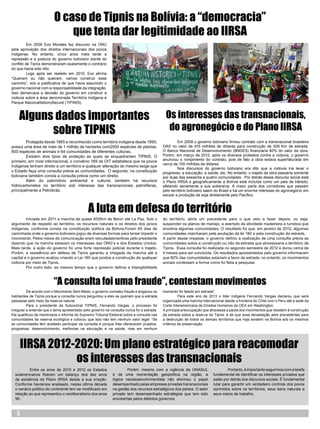 O caso de Tipnis na Bolívia: a “democracia”
                              que tenta dar legitimidade ao IIRSA
	         Em 2006 Evo Morales faz discurso na ONU
pela aprovação dos direitos internacionais dos povos
indígenas. No entanto, cinco anos mais tarde a
repressão e a postura do governo boliviano diante do
conflito de Tipnis demonstraram exatamente o contrário
do que havia sido dito.
	         Logo após ser reeleito em 2010, Evo afirma
“Queiram ou não queiram, vamos construir esse
caminho”, sob a justificativa de que havia assumido o
governo nacional com a responsabilidade da integração.
Isso demarcava a decisão do governo em construir a
rodovia sobre a área denominada Território Indígena e
Parque NacionalIsiboroSecuré (TIPINIS).



    Alguns dados importantes                                                                 Os interesses das transnacionais,
          sobre TIPNIS                                                                        do agronegócio e do Plano IIRSA
	       Protegida desde 1965 e reconhecido como território indígena desde 1990,             	        Em 2008 o governo boliviano firmou contrato com a transnacional brasileira
possui uma área de mais de 1 milhão de hectares com2500 espécies de plantas,                OAS no valor de 415 milhões de dólares para construção de 306 Km de estrada.
800 espécies de animais e 64 comunidades de diferentes culturas.                            O Banco Nacional de Desenvolvimento (BNDES) financiaria 80% do valor da obra.
	       Existem dois tipos de proteção as quais se enquadrariam TIPNIS. O                   Porém, em março de 2012, após os diversos protestos contra a rodovia, o governo
primeiro, em nível internacional, o convênio 169 da OIT estabelece que os povos             anunciou o rompimento do contrato, pois de fato a obra estava superfaturada em
                                                                                            cerca de 100 milhões de dólares.
indígenas tenham direito a um território e qualquer alteração do mesmo exige que
                                                                                            	        Nos discursos do governo boliviano era dito que a rodovia iria levar o
o Estado faça uma consulta prévia as comunidades. O segundo, na constituição                progresso, a educação, a saúde, etc. No entanto, o trajeto da obra passaria somente
boliviana também consta a consulta prévia como um direito.                                  por duas das sessenta e quatro comunidades . Por detrás desse discurso social está
	       Além do patrimônio ambiental e cultural, também há recursos                         o Plano IIRSA e geograficamente a Bolívia está incluída como um país de trânsito,
hidrocarbonetos no território sob interesse das transnacionais petrolíferas,                afetando seriamente a sua soberania. A maior parte dos corredores que passam
principalmente a Petrobrás.                                                                 pelo território boliviano saem do Brasil e há um enorme interesse do agronegócio em
                                                                                            escoar a produção de soja diretamente pelo Pacífico.



                                              A luta em defesa do território
	        Iniciada em 2011 a marcha de quase 600Km de Benin até La Paz. Sob o                do território, abria um precedente para o que veio a fazer depois, ou seja,
argumento de respeito ao território, os recursos naturais e os direitos dos povos           suspender os planos de manejo, a exemplo da atividade madeireira e turística que
indígenas, conforme consta na constituição política da Bolívia.Foram 65 dias de             envolvia algumas comunidades. O resultado foi que, em janeiro de 2012, algumas
caminhada onde o governo boliviano jogou de diversas formas para tentar impedir o           comunidades marcharam pela anulação da lei 180 e pela construção da estrada.
movimento. Pelos meios de comunicação eram veiculadasmentiras pelo presidente               A partir desse impasse, o governo definiu a realização de uma consulta prévia as
dizendo que na marcha estavam os interesses das ONG´s e dos Estados Unidos.                 comunidades sobre a construção ou não da estrada que atravessaria o território de
Mais tarde, a ação do governo foi uma forte repressão policial durante o trajeto.           Tipnis.  Essa consulta foi realizada no segundo semestre de 2012 e durou cerca de
Porém, a resistência em defesa de Tipnis garantiu a chegada da marcha até a                 4 meses para ser concluída. Os resultados apresentados pelo governo informavam
capital e o governo acabou criando a Lei 180 que proibia a construção de qualquer           que 80% das comunidades estariam a favor da estrada, no entanto, os movimentos
rodovia por meio de Tipnis.                                                                 sociais contestam a forma como foi feita a pesquisa.
	        Por outro lado, ao mesmo tempo que o governo definia a Intangibilidade



                         “A consulta foi uma fraude”, contestam movimentos
	         De acordo com o Movimento Sem Medo, o governo cometeu fraude e enganou os         momento foi falado em estrada”.
habitantes de Tipnis porque a consulta nunca perguntou a eles se queriam que a estrada      	         Para este ano de 2013 o líder indígena Fernando Vargas declarou que será
passasse pelo meio da reserva natural.                                                      organizada uma marcha internacional desde a fronteira do Chile com o Peru até a sede da
	         Para o presidente da Subcentral TIPNIS, Fernando Vargas, o processo foi           Corte Interamericana de Direitos Humanos da OEA em Washington.
irregular e entende que o tema apresentado pelo governo na consulta nunca foi a estrada.    A principal preocupação que atravessa a pauta dos movimentos que resistem à construção
Ele qualificou de mentirosos o informe do Supremo Tribunal Eleitoral sobre a consulta nas   da estrada sobre a reserva de Tipnis, é de que essa devastação abre precedentes para
comunidades da reserva ecológica e colocou que isso não tem nenhum valor legal: “Se         a destruição de todos os demais territórios que hoje existem na Bolívia sob os mesmos
as comunidades têm aceitado participar da consulta é porque lhes ofereceram projetos,       critérios de preservação.
programas, desenvolvimento, melhorias na educação e na saúde, mas em nenhum




     IIRSA 2012-2020: Um plano estratégico para reacomodar
                os interesses das transnacionais
  	       Entre os anos de 2010 e 2012 os Estados            	       Porém, mesmo com a vigência da UNASUL                	        Portanto, é importante seguirmos com a tarefa
  sulamericanos fizeram um balanço dos dez anos              e de uma reorientação geopolítica na região, a               fundamental de identificar os interesses privados que
  de existência do Plano IIRSA desde a sua criação.          lógica neodesenvolvimentista não eliminou o papel            estão por detrás dos discursos sociais. É fundamental
  Conforme havíamos analisado, nessa última década           desempenhado pelas empresas privadas transnacionais          lutar para garantir um verdadeiro controle dos povos
  o cenário político do continente tem se modificado em      na gestão dos recursos estratégicos dos países. O setor      oprimidos sobre os territórios, seus bens naturais e
  relação ao que representou o neoliberalismo dos anos       privado tem desempenhado estratégias que tem sido            seus meios de trabalho.
  90.                                                        encobertas pelos distintos governos.



   3
 