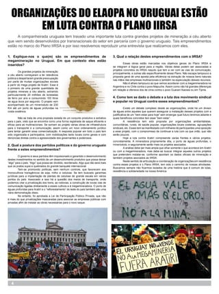 ORGANIZAÇÕES DO ELAOPA NO URUGUAI ESTÃO
        EM LUTA CONTRA O PLANO IIRSA
	     A companheirada uruguaia tem travado uma importante luta contra grandes projetos de mineração a céu aberto
que vem sendo desenvolvidos por transnacionais do setor em parceria com o governo uruguaio. Tais empreendimentos
estão no marco do Plano IIRSA e por isso resolvemos reproduzir uma entrevista que realizamos com eles.

1. Explique-nos o que(m) são os empreendimentos de                                      3. Qual a relação destes empreendimentos com o IIRSA?
megamineração no Uruguai. Em que contexto eles estão
                                                                                        	        Essas obras estão marcadas nos objetivos gerais do Plano IIRSA e
inseridos?                                                                              se integram à lógica geral para a região. Várias delas podem ser associadas a
                                                                                        projetos concretos do IIRSA naquilo que tem a ver com as vias de comunicação,
	        Os grandes projetos de mineração
                                                                                        principalmente, e outras são específicamente desse Plano. Não escapa tampouco a
a céu aberto começaram a ter relevância
                                                                                        proposta geral de uma aposta pela eficiência na extração de nossos bens naturais
pública e despertaram grande preocupação
                                                                                        nas mãos das empresas multnacionais e também na especulação desses recursos.
por parte de muitas organizações sociais
                                                                                        	        Não é alheio tampouco ao que vemos acontecer com a megamineradora na
a partir do mega projeto de Aratirí. Esse é
                                                                                        Argentina e no Chile contra o povo Mapuche. Assim como não há grandes diferenças
o primeiro de uma grande quantidade de
                                                                                        em relação a ofensiva dos de cima contra o povo Guaraní Kaiowa ou em Tipnis.
projetos minerais a céu aberto, extraindo
particularmente 20 milhões de toneladas
de ferro por ano e consumindo 100 litros                                                4. Como tem se dado o debate e a luta dos movimento sindical
de agua doce por segundo. O projeto vem                                                 e popular no Uruguai contra esses empreendimentos?
acompanhado de um minerioduto de 230
Km até um porto de águas profundas na                                                   	         Existe um debate complexo desde as organizações, onde há um divisor
costa oceânica.                                                                         de águas entre aqueles que querem assegurar a instalação desses projetos com a
                                                                                        justificativa de um “bem estar para hoje” sem enxergar qual futuro teremos adiante e
	       Não se trata de uma proposta isolada de um conjunto produtivo e extrativo       quais beneficios concretos tem esse “bem estar”.
para o país, visto que se encontra como uma forma registrada de saque eficiente e       	          A resistência tem sido proposta por organizações ambientalistas,
eficaz para as multinacionais. Se somam ao projeto várias obras de infraestrutura       comunitárias, rurais, de saúde popular, organizações locais costeiras, agrupações
para o transporte e a comunicação, assim como um novo ordenamento jurídico              sindicais, etc. Esses tem se manifestado com milhares de participantes uma oposição
para tentar garantir essa comercialização. A resposta popular em todo o país tem        a esse projeto, com o compromisso de continuar a luta com os que virão, que não
sido organizada e participativa, com mobilizações tanto locais como gerais e com        serão poucos.
denúncias diretas contra a agressividade dos governantes e poderosos.                   	          Hoje a luta contra Aratirí compreende varias frentes e vários projetos,
                                                                                        concretamente. A mineradora propriamente dita, o porto de águas profundas, o
2. Qual a postura dos partidos políticos e do governo uruguaio                          minerioduto, e seguramente serão mais os projetos asociados.
                                                                                        	         A análise debe ser mais ampla que olhar somente o que acontece em Aratirí
frente a estes empreendimentos?                                                         ou com a megamineradora, mas debe-se buscar integrar aqueles outros projetos
                                                                                        que pretendem instalar-se, conforme apontam os dados oficiais de mineração e
	        O governo e seus partidos têm impulsionado e garantido o desenvolvimento
                                                                                        também projetos asociados ao IIRSA.
destes investimentos no sentido de um desenvolvimento produtivo que possa deixar
                                                                                        	         Neste sentido de articulação e coordenação de organizações em resistência
“algo” para o país. “Algo” que possa ser dividido, reordenado. Algo que não será mais
                                                                                        contra esses projetos e o Plano IIRSA, tem sido o caminho de nossas atividades.
que os pratos sujos e quebrados do grande banquete internacional.
                                                                                        Buscamos sempre não ficarmos isolados de uma história que é comum de lutas,
	        Tem-se promovido políticas, sem nenhum controle, que favorecem aos
                                                                                        resistência e solidariedade na nossa América.
monocultivos transgênicos de soja, milho e celulose. Se tem buscado garantías
jurídicas para a implantação de plantas de celulose de grande escala em vários
pontos do país. Associado a isso há a questão dos meios de transporte, onde
podemos citar a privatização dos trens, as rodovias, a construção de novas vias de
comunicação ligadas diretamente a esses cultivos e à megamineradora. O porto de
águas profundas para Aratirí e o “reflorestamento” do leste do país também são uma
clara demonstração disso.
	        No entanto, foi aprobada a Lei de Participação Público Privada, que não
é mais do que privatizações mascaradas para associar as empresas públicas com
privadas afim de instalar as obras necessárias para o novo saque.




   4
 