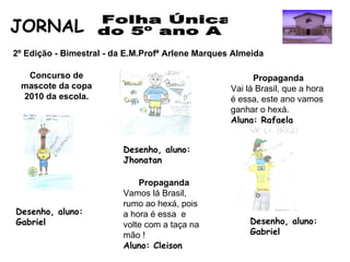 Folha Única  do 5º ano A JORNAL  2º Edição - Bimestral - da E.M.Profª Arlene Marques Almeida  Concurso de mascote da copa 2010 da escola. Desenho, aluno: Gabriel  Desenho, aluno: Jhonatan  Propaganda Vai lá Brasil, que a hora é essa, este ano vamos ganhar o hexá.  Aluna: Rafaela   Desenho, aluno: Gabriel  Propaganda Vamos lá Brasil, rumo ao hexá, pois a hora é essa  e volte com a taça na mão ! Aluno: Cleison   