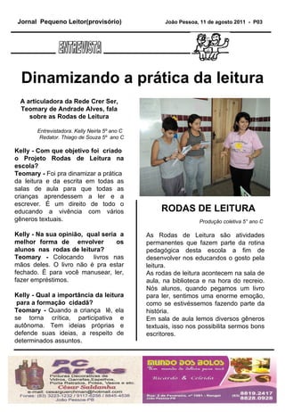 Produção coletiva 5° ano C  As Rodas de Leitura são atividades permanentes que fazem parte da rotina pedagógica desta escola a fim de desenvolver nos educandos o gosto pela leitura.  As rodas de leitura acontecem na sala de aula, na biblioteca e na hora do recreio. Nós alunos, quando pegamos um livro para ler, sentimos uma enorme emoção, como se estivéssemos fazendo parte da história.  Em sala de aula lemos diversos gêneros textuais, isso nos possibilita sermos bons escritores. RODAS DE LEITURA A articuladora da Rede Crer Ser, Teomary de Andrade Alves, fala sobre as Rodas de Leitura Entrevistadora. Kelly Neirla 5º ano C  Redator. Thiago de Souza 5º  ano C Kelly - Com que objetivo foi  criado  o Projeto Rodas de Leitura na escola? Teomary -  Foi pra dinamizar a prática  da leitura e da escrita em todas as salas de aula para que todas as crianças aprendessem a ler e a escrever. É um direito de todo o educando a vivência com vários gêneros textuais. Kelly - Na sua opinião,  qual seria  a melhor forma de  envolver  os alunos  nas  rodas de leitura?  Teomary -  Colocando  livros nas mãos deles. O livro não é pra estar fechado. É para você manusear, ler, fazer empréstimos. Kelly - Qual a importância da leitura  para a formação  cidadã?   Teomary -  Quando a criança  lê, ela se torna crítica, participativa e autônoma. Tem ideias próprias e defende suas ideias, a respeito de determinados assuntos. Dinamizando a prática da leitura Jornal  Pequeno Leitor(provisório)   João Pessoa, 11 de agosto 2011  -  P03 ENTREVISTA 