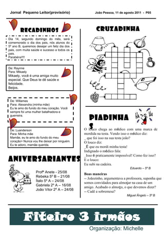 Jornal  Pequeno Leitor(provisório)   João Pessoa, 11 de agosto 2011  -  P05 Organização: Michelle Recadinhos  Dia 14, segundo domingo do mês, será comemorado o dia dos pais, nós alunos do 5º ano B, queremos desejar um feliz dia dos pais, com muita saúde e sucesso a todos os pais.  Parabéns!!!! De: Raynne Para: Mikaely Mikaely, você é uma amiga muito especial. Que Deus te dê saúde e felicidade. Beijos. De: Willames Para: Alexandra (minha mãe) Eu te amo do fundo do meu coração. Você sempre foi uma mulher batalhadora e guerreira. CRUZADINHA O louco chega ao m é dico com uma marca de mordida na testa. Vendo isso o m é dico diz: _ que foi isso na sua testa joão? O louco diz: _ É  que eu mordi minha testa! Indignado o m é dico fala: _Isso  é  praticamente imposs í vel! Como fez isso? E o louco: Eu subi na cadeira. PIADINHAS De: Luanderson Para: Minha mãe Mamãe, eu te amo do fundo do meu coração> Nunca vou lhe deixar por ninguém. Eu te adoro, mamãe querida. Eduardo – 5º B Boas maneiras -- Joãozinho, argumentava a professora, suponha que somos convidados para almo ç ar na casa de um amigo. Acabado o almo ç o, o que devemos dizer? -- Cadê a sobremesa? Miguel Ângelo – 5º B Profª Anete - 25/08 Rebeka 5º B – 21/08 Ítalo 5º A – 24/08 Gabriela 2º A – 16/08 João Vitor 2º A – 24/08 ANIVERSARIANTES 
