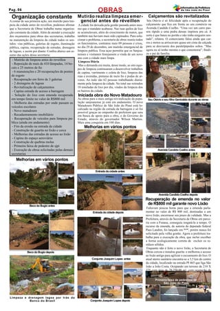A contar de sua primeira ação, um mutirão para lim-
peza da cidade antes do reveillon, podemos afirmar
que a Secretaria de Obras trabalha numa organiza-
ção constante da cidade.Além de atender a execução
dos orçamentos para obras das secretarias, trabalha
na manutenção da limpeza da cidade todos os sen-
tidos: vias públicas, galerias de esgoto, iluminação
pública, capina, recuperação de estradas, drenagem
de lagoas, e assim por diante. Confira abaixo um re-
sumo das ações dessa secretaria:
A cidade foi deixada pela gestão passada antes mes-
mo que o mandato acabasse. Nas ruas quilos de lixo
se acumulavam, além do crescimento de matos, que
também nao haviam mais sido capinados. Para solu-
cionar o problema, a secretaria de obras reuniu todos
os funcionários, contratou mais 09 pessoas e criou,
no dia 29 de dezembro, um mutirão emergencial de
limpeza publica. Essa açao permitiu que os Sanjoa-
nenses e visitantes festejassem a vinda de um novo
ano com a cidade mais limpa.
Limpeza Diária
Mas a demanda era muita, desse modo, as oito equi-
pes de limpeza continuaram a desenvolver trabalhos
de capina, varrimento e coleta de lixo, limpeza das
ruas e avenidas, pinturas de meio fio e podas de ar-
vores. Ao todo são 62 pessoas trabalhando diaria-
mente pela limpeza da cidade. No total sao retirados
18 toneladas de lixo por dia, vindos da limpeza dos
os bairros da cidade.
Faltavam poucas horas para que a emenda parla-
mentar no valor de R$ 800 mil, destinadas a um
novo lixão, encerrasse seu prazo de validade. Mas a
Prefeitura, através da Secretaria de Obras em parce-
ria com a Funasa, conseguiu resgatá-la a tempo. O
recurso da emenda, de autoria do deputado federal
Paes Landim, foi lançado em ***, porém nunca foi
solicitado pela velha gestão. Agora a prefeitura tra-
balha para a execução da obra, que inclui escolher
a forma ecologicamente correta de excluir os re-
síduos sólidos.
Enquanto não é feito o novo lixão, a Secretaria de
Obras cercou e instalou guarita e melhorou o acesso
ao lixão antigo para agilizar o escoamento do lixo. O
atual aterro sanitário encontra-se a 3,5 km do centro
da cidade, localizado na estrada PI 465 que liga São
João a João Costa. Ocupando um terreno de 210 X
375 com área de 78.750,00 m², com ocupação de
mais de 50%, este aterro já tem 27 anos de uso.
Emenda lixão
Iniciada obra do Novo Matadouro
Mutirão realiza limpeza emer-
gencial antes do réveillon
Organização constante
Recuperação de emenda no valor
de R$800 mil garante novo Lixão
- Mutirão de limpeza antes do reveillon
- Reposição de mais de 410 lâmpadas, 14 bo-
cais e 25 metros de fio
- 6 manutenções e 20 recuperações de pontos
de esgoto
- Recuperação em ferro de 3 galerias
- 2 drenagens de lagoas
- Revitalização de calçamentos
- Capina estrada de acesso a barragem
- Solução do lixo com emenda recuperada
em tempo limite no valor de R$800 mil
- Melhoria das estradas por onde passam os
veículos escolares
- Novo matadouro
- Recadastramento imobiliário
- Recuperação de veículos para limpeza pu-
blica (ainda em andamento)
- Fim da erosão na entrada da cidade
- Construção de guarita no lixão e cerca
- Melhorias das estradas de acesso ao lixão
- Capina do espaço aeroviário
- Construção de quebras molas
- Primeira faixa de pedestre de sjpi
- Execução de obrsa solicitadas pelas demais
secretarias
Melhorias em vários pontos
Calçamentos são revitalizados
Seu Otávio é só felicidade após a recuperação do
calçamento que fica em frente ao seu comércio na
Avenida Candido Coelho. “Uma vez um carro pas-
sou rápido e uma pedra dessas impinou pra cá. A
sorte é que bateu no portão e não tinha ninguém sen-
tado”, relatou. O comerciante falou ainda que car-
ros e motos se arriscavam quase em cima da calçada
para se desviarem dos paralelpipedos soltos. “Mas
agora eu só tenho mesmo o que comemorar”, finali-
za o pai de família.
As obras para a mais antiga reivindicação da popu-
lação sanjoanense já está em andamento. O novo
Matadouro Público de São João do Piauí está lo-
calizado na região da estrada da barragem e só foi
possível graças ao empenho do prefeitom que saiu
em busca de apoio para a obra, e do Governo do
Estado, através do governador Wilson Martins.
Mais uma conquista em 100 dias.
Seu Otávio e seu filho Genivaldo durante as obras
Avenida Candido Coelho antes
Avenida Candido Coelho depois
Entrada da cidade antes
Melhorias em vários pontos
Entrada da cidade depois
Beco do Bugio antes
Beco do Bugio depois
Limpeza e drenagem lagoa por trás do
Banco do Brasil
Conjunto Joaquim Lopes antes
Conjunto Joaquim Lopes depois
Primeira faixa de pedestres de
São João do Piauí
OBRASPag. 06
InformativodaPrefeitura
de São João do Piauí
 