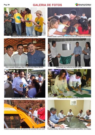 GALERIA DE FOTOSPag. 08 InformativodaPrefeitura
de São João do Piauí
Recepção dos Integrantes do Projeto Rondon
Com o senador Wellington Dias e o Governador Wilson Martins
Prefeito recebe o carinho das crianças durante aula inaugural do município
Inauguração das melhorias da UBS Tia Diva
Prefeito acompanha obras de melhoria das estradas da zona rural
Inauguração das melhorias da UBS Tia Diva Inauguração das melhorias da UBS Tia Diva
Francisco Guedes, Secretário da SASC se reúne com prefeito, vice e equipe
 