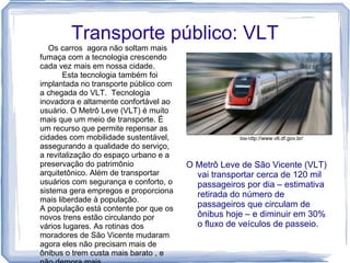 Transporte público: VLT
   Os carros agora não soltam mais
fumaça com a tecnologia crescendo
cada vez mais em nossa cidade.
       Esta tecnologia também foi
implantada no transporte público com
a chegada do VLT. Tecnologia
inovadora e altamente confortável ao
usuário. O Metrô Leve (VLT) é muito
mais que um meio de transporte. É
um recurso que permite repensar as
cidades com mobilidade sustentável,                Site:http://www.vlt.df.gov.br/
assegurando a qualidade do serviço,
a revitalização do espaço urbano e a
preservação do patrimônio              O Metrô Leve de São Vicente (VLT)
arquitetônico. Além de transportar       vai transportar cerca de 120 mil
usuários com segurança e conforto, o     passageiros por dia – estimativa
sistema gera empregos e proporciona      retirada do número de
mais liberdade à população.
A população está contente por que os
                                         passageiros que circulam de
novos trens estão circulando por         ônibus hoje – e diminuir em 30%
vários lugares. As rotinas dos           o fluxo de veículos de passeio.
moradores de São Vicente mudaram
agora eles não precisam mais de
ônibus o trem custa mais barato , e
 