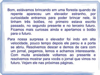 Bom, estávamos brincando em uma floresta quando de
 repente apareceu um elevador estranho, por
 curiosidade entramos para poder brincar nele, lá
 tinham três botões, no primeiro estava escrito
 passado, no segundo presente e no terceiro futuro.
 Ficamos mais curiosas ainda e apertamos o botão
 para o futuro.
Para nossa surpresa o elevador foi indo em alta
 velocidade, pouco tempo depois ele parou e a porta
 se abriu. Resolvemos descer e demos de cara com
 um jornal, pegamos, lemos e achamos interessante.
 Com muita ansiedade voltamos ao presente e
 resolvemos mostrar para vocês o jornal que vimos no
 futuro. Vejam ele nas próximas páginas.
 
