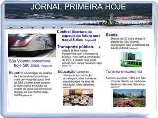 JORNAL PRIMEIRA HOJE
                                                  Quinta feira, 22 de Janeiro de 2032
                                   Confira! Abertura da
                                     cápsula do futuro será            Saúde
                                                                           Depois de 20 anos chega à
                                     daqui 8 dias. Página.02               cidade de São Vicente,
                                                                           tecnologias para a melhoria da
                                   Transporte público.             A       saúde pública, página,04
                                     cidade já teve vários
                                     transtornos com o transporte
                                     público, mas com a ampliação
                                     do VLT, a cidade hoje pode
São Vicente comemora                 contar com vários recursos veja
  hoje 500 anos. Página,03           página. 08


Esporte Construção de estádio      Educação Centro de                  Turismo e economia.
   de futebol deixa torcedores        referencia em inovação
                                      tecnológica, abre inúmeras       Turismo aumenta 100% em São
   mais convictos de que o time
                                      possibilidades na área da            Vicente devido as melhorias
   de São Vicente pode crescer.
                                      educação. Mais detalhes,             feitas no decorrer dos anos.
   E mais com a evolução da           página.05                            página.07
   cidade os jogos paraolímpicos
   chegou na sua melhor fase,
   confira página.06
 