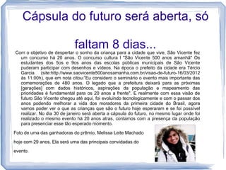 Cápsula do futuro será aberta, só

                            faltam 8 dias...
Com o objetivo de despertar o sonho da criança para a cidade que vive, São Vicente fez
  um concurso há 20 anos. O concurso cultura l "São Vicente 500 anos amanhã" Os
  estudantes dos 5os e 9os anos das escolas públicas municipais de São Vicente
  puderam participar com desenhos e vídeos. Na época o prefeito da cidade era Tércio
  Garcia (site:http://www.saovicente500anosamanha.com.br/visao-de-futuro-16/03/2012
  às 11:00h), que em nota citou:”Eu considero o seminário o evento mais importante das
  comemorações de 480 anos. O legado que a prefeitura deixará para as próximas
  [gerações] com dados históricos, aspirações da população e mapeamento das
  prioridades é fundamental para os 20 anos a frente". E realmente com essa visão de
  futuro São Vicente chegou até aqui, foi evoluindo tecnologicamente e com o passar dos
  anos podendo melhorar a vida dos moradores da primeira cidade do Brasil, agora
  vamos poder ver o que as crianças que são o futuro hoje esperaram e se foi possível
  realizar. No dia 30 de janeiro será aberta a cápsula do futuro, no mesmo lugar onde foi
  realizado o mesmo evento há 20 anos atras, contamos com a presença da população
  para presenciar esse tão esperado momento.

Foto de uma das ganhadoras do prêmio, Melissa Leite Machado
hoje com 29 anos. Ela será uma das principais convidadas do

evento.
 