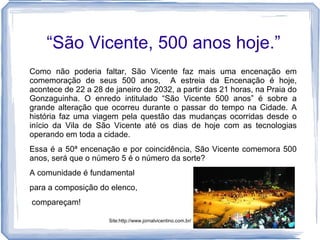 “São Vicente, 500 anos hoje.”
Como não poderia faltar, São Vicente faz mais uma encenação em
comemoração de seus 500 anos, A estreia da Encenação é hoje,
acontece de 22 a 28 de janeiro de 2032, a partir das 21 horas, na Praia do
Gonzaguinha. O enredo intitulado “São Vicente 500 anos” é sobre a
grande alteração que ocorreu durante o passar do tempo na Cidade. A
história faz uma viagem pela questão das mudanças ocorridas desde o
início da Vila de São Vicente até os dias de hoje com as tecnologias
operando em toda a cidade.
Essa é a 50ª encenação e por coincidência, São Vicente comemora 500
anos, será que o número 5 é o número da sorte?
A comunidade é fundamental
para a composição do elenco,
compareçam!

                      Site:http://www.jornalvicentino.com.br/
 