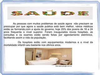 As pessoas com muitos problemas de saúde agora não precisam se
preocupar por que agora a saúde publica está bem melhor, vários médicos
estão se formando,com a ajuda do governo, hoje 25% dos jovens de 18 a 24
anos frequenta o nível superior. Foram inaugurados novos hospitais, as
consultas e os exames estão sendo feitas por agendamento eletrônico,
facilitando assim a vida da população.
            Os hospitais estão com equipamentos modernos e o nível da
mortalidade infantil caiu bastante nos últimos anos.




                                         Site:www.google.com.br
 