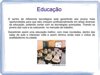 Educação
O centro de referencia tecnológica está garantindo aos jovens mais
 oportunidades para que eles cresçam profissionalmente em áreas diversas
 da educação, podendo contar com as tecnologias avançadas. Tirando os
 jovens das ruas e os colocando no mercado de trabalho.
Garantindo assim uma educação melhor, com mais novidades, dentro das
 salas de aula o interesse volta e assim diminui ainda mais o índice de
 analfabetismo na cidade.




                                    www.google.com.br
 