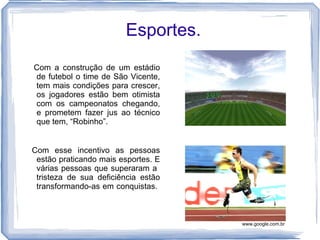 Esportes.
Com a construção de um estádio
de futebol o time de São Vicente,
tem mais condições para crescer,
os jogadores estão bem otimista
com os campeonatos chegando,
e prometem fazer jus ao técnico
que tem, “Robinho”.


Com esse incentivo as pessoas
 estão praticando mais esportes. E
 várias pessoas que superaram a
 tristeza de sua deficiência estão
 transformando-as em conquistas.



                                     www.google.com.br
 