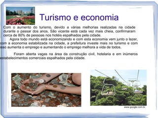 Turismo e economia
  Com o aumento do turismo, devido a várias melhorias realizadas na cidade
  durante o passar dos anos, São vicente está cada vez mais cheia, confirmaram
  cerca de 80% de pessoas nos hotéis espalhados pela cidade.
      Agora todo mundo está economizando e com esta economia vem junto o lazer,
com a economia estabilizada na cidade, a prefeitura investe mais no turismo e com
isso aumenta o emprego e aumentando o emprego melhora a vida de todos.
        Foram aberta vagas na área da construção civil, hotelaria e em inúmeros
estabelecimentos comerciais espalhados pela cidade.




                                                                         www.google.com.br
 