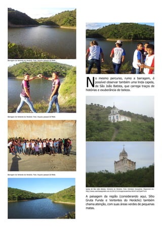 Barragem de Vertente do Heráclio. Foto: Arquivo pessoal Gil Mello

N

o mesmo percurso, rumo a barragem, é
possível observar também uma linda capela,
de São João Batista, que carrega traços de
histórias e exuberância de beleza.

Barragem de Vertente do Heráclio. Foto: Arquivo pessoal Gil Mello

Barragem de Vertente do Heráclio. Foto: Arquivo pessoal Gil Mello

Igreja de São João Batista, Vertente do Heráclio. Foto: Edmilson Gonçalves. Disponível em:
http://www.casinhasagreste.com.br/2012/12/imagenscasinhas.html#.UoCEaeVTvmI

A paisagem da região (considerando aqui, Sítio
Gruta Funda e Vertentes do Heráclio) também
chama atenção, com suas áreas verdes de pequenas
matas.

 