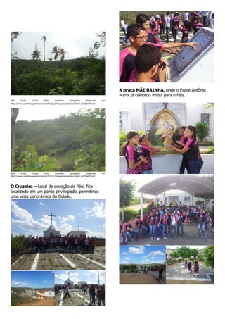 A praça MÃE RAINHA, onde o Padre Antônio
Maria já celebrou missa para o fiéis.
Sítio
Gruta
Funda.
Foto:
Edmilson
Gonçalves.
Disponível
http://www.casinhasagreste.com.br/2012/12/imagenscasinhas.html#.UoCEaeVTvmI

em:

Sítio
Gruta
Funda.
Foto:
Edmilson
Gonçalves.
Disponível
http://www.casinhasagreste.com.br/2012/12/imagenscasinhas.html#.UoCEaeVTvmI

em:

O Cruzeiro – Local de devoção de fiéis, fica
localizado em um ponto privilegiado, permitindo
uma vista panorâmica da Cidade.

 